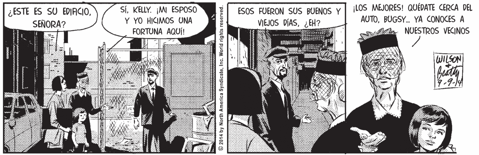 Event Faces (1) OCR: ¿ ESTE ES SU EDIACIOSEÑORA? SíKELLY. M ESPOSO Y YO HICIMOS UNA FORTUNA AQUÍ! ESOS FUERON SUS BUENOS Y VIEJOS DÍAS¿EH? LOS MEJORES! QUÉDATE CERCA DEL AUTOBUGSY. YA CONOCES A NUESTROS VECINOS WILSON 7-9.1A © 2014 by North America SyndicateInc. World rights reserved. ¿ ESTE ES SU EDIACIOSEÑORA? SíKELLY. M ESPOSO Y YO HICIMOS UNA FORTUNA AQUÍ! ESOS FUERON SUS BUENOS Y VIEJOS DÍAS¿EH? LOS MEJORES! QUÉDATE CERCA DEL AUTOBUGSY. YA CONOCES A NUESTROS VECINOS WILSON 7-9.1A © 2014 by North America SyndicateInc. World rights reserved.