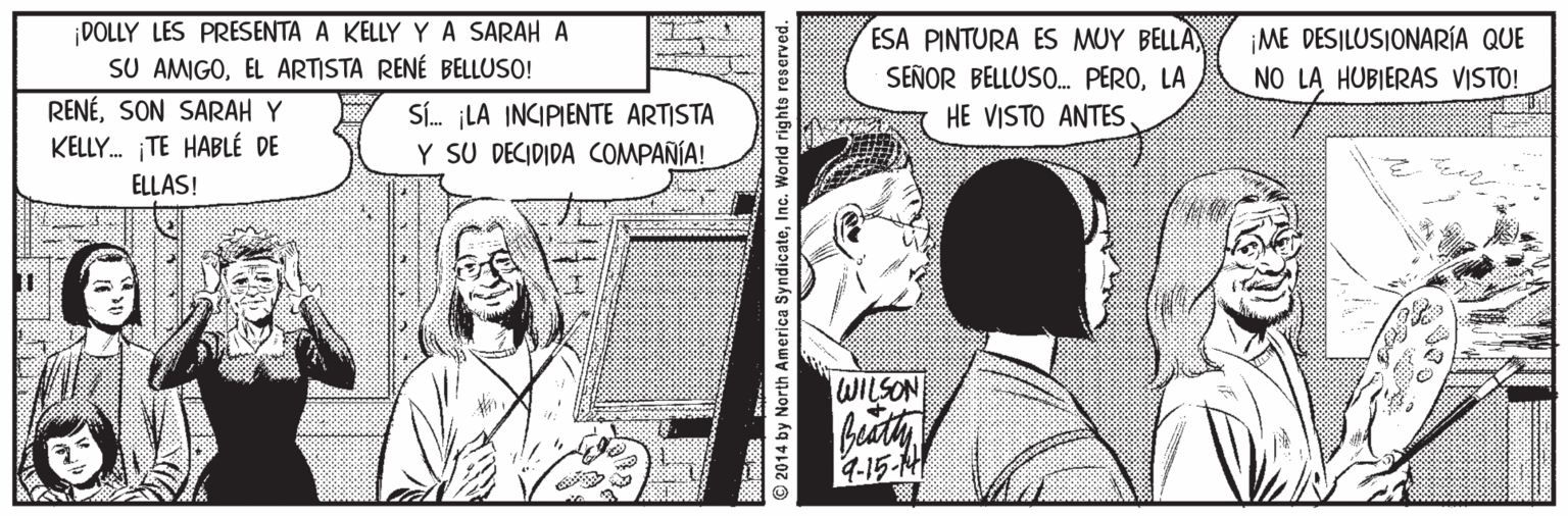 Mammal Faces (1) OCR: DOLLY LES PRESENTA A KELLY YA SARAH A SU AMIGOEL ARTISTA RENÉ BELLUSO! ME DESILUSIONARÍA QUE ESA PINTURA ES MUY BELLA SEÑOR BELLUSO. PEROLA NO LA HUBIERAS VISTO! RENÉSON SARAH Y Sí. LA INCIPIENTE ARTISTA Y SU DECIDIDA COMPAÑÍA! HE VISTO ANTES. KELLY. TE HABLÉ DE ELLAS! WILSON Buathy 4-15-M © 2014 by North America SyndicateInc. W DOLLY LES PRESENTA A KELLY YA SARAH A SU AMIGOEL ARTISTA RENÉ BELLUSO! ME DESILUSIONARÍA QUE ESA PINTURA ES MUY BELLA SEÑOR BELLUSO. PEROLA NO LA HUBIERAS VISTO! RENÉSON SARAH Y Sí. LA INCIPIENTE ARTISTA Y SU DECIDIDA COMPAÑÍA! HE VISTO ANTES. KELLY. TE HABLÉ DE ELLAS! WILSON Buathy 4-15-M © 2014 by North America SyndicateInc. W