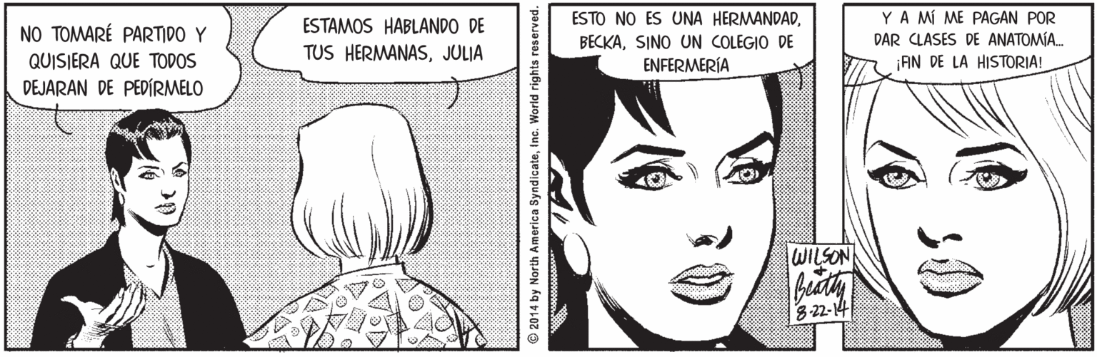 Mouth OCR: YA MÍ ME PAGAN POR DAR CLASES DE ANATOMÍA. ESTO NO ES UNA HERMANDADESTAMOS HABLANDO DE TUS HERMANASJULIA NO TOMARÉ PARTIDO Y BECKASINO UN COLEGIO DE ENFERMERÍA QUISIERA QUE TODOS DEJARAN DE PEDÍRMELO ¡AN DE LA HISTORIA! WILSON 8-22-14 © 2014 by North America SyndicateInc. Worid rights reserved. YA MÍ ME PAGAN POR DAR CLASES DE ANATOMÍA. ESTO NO ES UNA HERMANDADESTAMOS HABLANDO DE TUS HERMANASJULIA NO TOMARÉ PARTIDO Y BECKASINO UN COLEGIO DE ENFERMERÍA QUISIERA QUE TODOS DEJARAN DE PEDÍRMELO ¡AN DE LA HISTORIA! WILSON 8-22-14 © 2014 by North America SyndicateInc. Worid rights reserved.