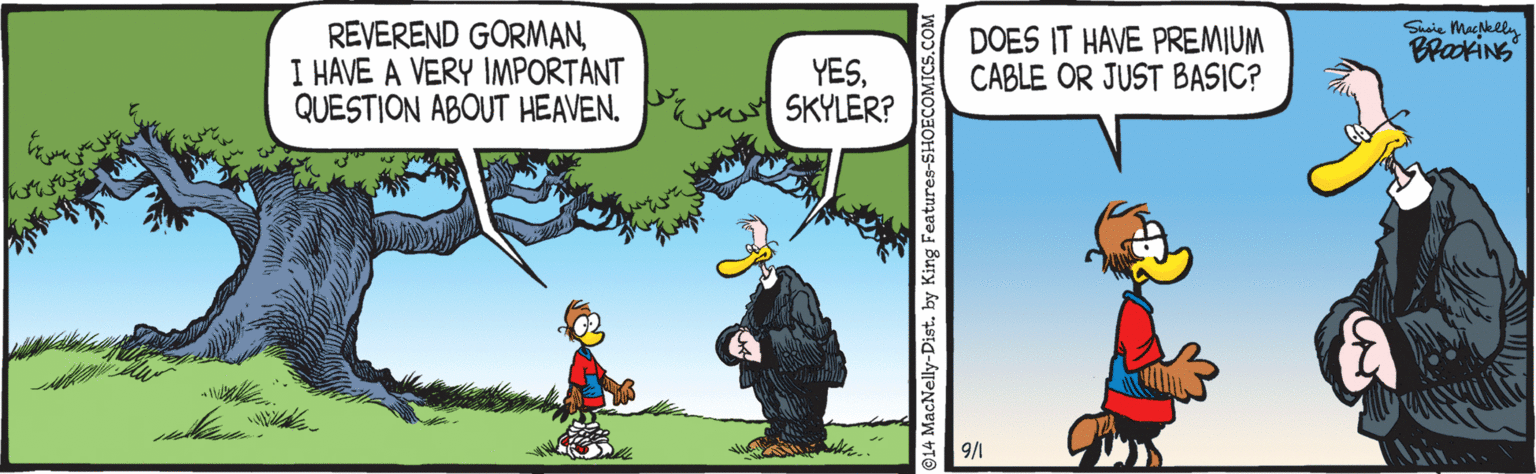 People in nature OCR: REVEREND GORMANI HAVE A VERY IMPORTANT QUESTION ABOUT HEAVEN. Shaie Mapkeln DOES IT HAVE PREMIUM CABLE OR JUST BASIC? BrakiNS YESSKYLER? 9/1 914 MacNelly-Dist. by King Features-SHOECOMICS.C REVEREND GORMANI HAVE A VERY IMPORTANT QUESTION ABOUT HEAVEN. Shaie Mapkeln DOES IT HAVE PREMIUM CABLE OR JUST BASIC? BrakiNS YESSKYLER? 9/1 914 MacNelly-Dist. by King Features-SHOECOMICS.C
