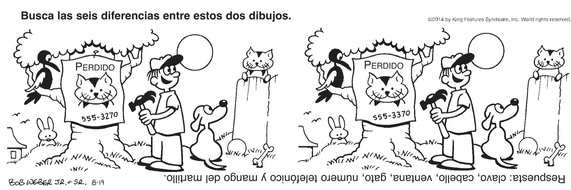 Happy OCR: Busca las seis diferencias entre estos dos dibujos. 82014 by King Features SyndicateInc. World rights reserved. PERDIDO PERDIDO 555-3270 555-3370 Nr. NIN ?vr BoB WEBER JR. Se. 8.19 Respuesta: clavonúmero telefónico y mango del martillo. ??N Busca las seis diferencias entre estos dos dibujos. 82014 by King Features SyndicateInc. World rights reserved. PERDIDO PERDIDO 555-3270 555-3370 Nr. NIN ? vr BoB WEBER JR. Se. 8.19 Respuesta: clavonúmero telefónico y mango del martillo. ?? N