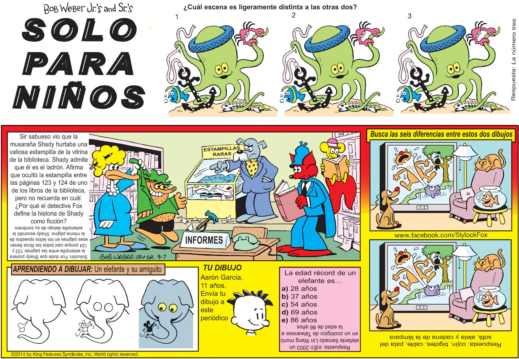 Fictional character OCR: BOB WEBer Jr.'s and Sr.'s ¿Cuál escena es ligeramente distinta a las otras dos? 2 01OS PARA NIÑOS Busca las seis diferencias entre estos dos dibujos Sir sabueso vio que la musaraña Shady hurtaba una valiosa estampilla de la vitrina de la biblioteca. Shady admite ESTAMPILLAS RARAS que él es el ladrónAfirma que ocultó la estampilla entre las páginas 123 y 124 de uno de los libros de la bibliotecapero no recuerda en cuál. i ¿Por qué el detective Fox define la historia de Shady como ficción? la misma página. Shady escondió la estampilla debajo de su sombrero www.facebook.com/SlylockFox INFORMES esas páginas en los lados opuestos de la estampilla entre las páginas 123 y Bab WEBER JRASR 9-7 124 porque casi todos los libros tienen Solución: Fox duda que Shady pusiera TU DIBUJO Aarón GarcíaHAPRENDIENDO A DIBUJAR: Un elefante y su amiguito La edad récord de un elefante es... a) 28 años b) 37 años c) 54 años d) 69 años e) 86 años 11 años. Envía tu dibujo a este periódico la odad de 86 años en un zoológico de Talwanese a elefante llamado Lin Wang murió sofáaleta y cadena de la lámpara Respuesta: cojinpata del Respuesta: e)En 2003 un 02014 by King Features SyndicateInc. World rights reserved Respuesta: La número tres BOB WEBer Jr.'s and Sr.'s ¿Cuál escena es ligeramente distinta a las otras dos? 2 01OS PARA NIÑOS Busca las seis diferencias entre estos dos dibujos Sir sabueso vio que la musaraña Shady hurtaba una valiosa estampilla de la vitrina de la biblioteca. Shady admite ESTAMPILLAS RARAS que él es el ladrónAfirma que ocultó la estampilla entre las páginas 123 y 124 de uno de los libros de la bibliotecapero no recuerda en cuál. i ¿Por qué el detective Fox define la historia de Shady como ficción? la misma página. Shady escondió la estampilla debajo de su sombrero www.facebook.com/SlylockFox INFORMES esas páginas en los lados opuestos de la estampilla entre las páginas 123 y Bab WEBER JRASR 9-7 124 porque casi todos los libros tienen Solución: Fox duda que Shady pusiera TU DIBUJO Aarón GarcíaHAPRENDIENDO A DIBUJAR: Un elefante y su amiguito La edad récord de un elefante es... a) 28 años b) 37 años c) 54 años d) 69 años e) 86 años 11 años. Envía tu dibujo a este periódico la odad de 86 años en un zoológico de Talwanese a elefante llamado Lin Wang murió sofáaleta y cadena de la lámpara Respuesta: cojinpata del Respuesta: e)En 2003 un 02014 by King Features SyndicateInc. World rights reserved Respuesta: La número tres