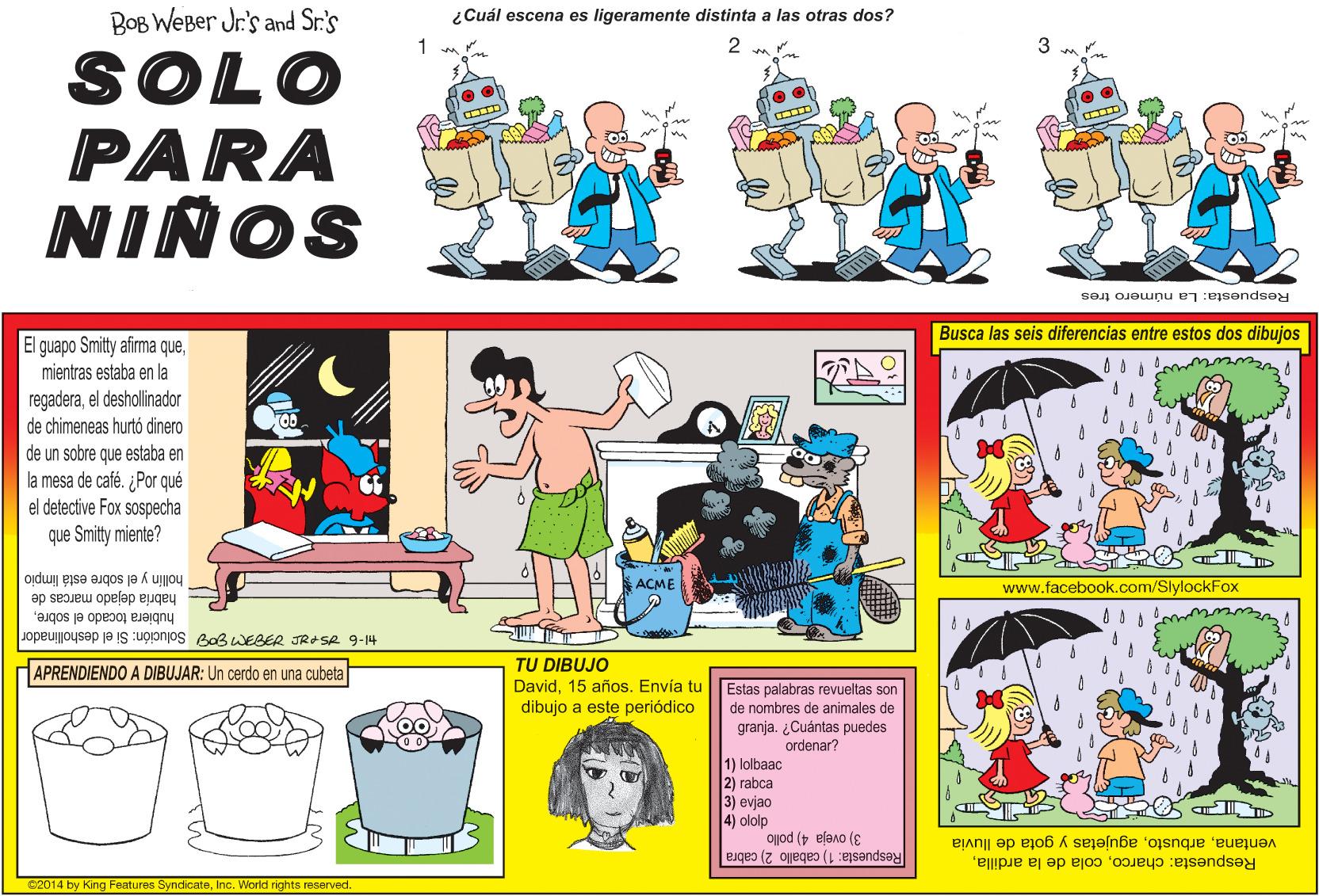 Parallel OCR: BOB WEBer Jr's and Sr.'s ¿Cuál escena es ligeramente distinta a las otras dos? SOLO PARA NIÑOS Respuesta: La número tres Busca las seis diferencias entre estos dos dibujos El guapo Smitty afirma quemientras estaba en la regaderael deshollinador de chimeneas hurtó dinero de un sobre que estaba en mesa de café. ¿Por qué el detective Fox sospecha que Smitty miente? hollín y el sobre está limpio AÇME www.facebook.com/SlylockFox E habria dejado marcas de hubiera tocado el sobreJopeuoysep ja IS upronjos e0B WEBER JRASR 9-14 TU DIBUJO David15 años. Envía tu dibujo a este periódico APRENDIENDO A DIBUJAR: Un cerdo en una cubeta Estas palabras revueltas son de nombres de animales de granja. ¿Cuántas puedes ordenar? 1) lolbaac 2) rabca 3) evjao 4) ololp ojod ( efeno (E Respuesta: charcoagujetas y gota de lluvia Respuesta: 1) caballo 2) cabra e2014 by King Features SyndicateInc. World rights reserved BOB WEBer Jr's and Sr.'s ¿Cuál escena es ligeramente distinta a las otras dos? SOLO PARA NIÑOS Respuesta: La número tres Busca las seis diferencias entre estos dos dibujos El guapo Smitty afirma quemientras estaba en la regaderael deshollinador de chimeneas hurtó dinero de un sobre que estaba en mesa de café. ¿Por qué el detective Fox sospecha que Smitty miente? hollín y el sobre está limpio AÇME www.facebook.com/SlylockFox E habria dejado marcas de hubiera tocado el sobreJopeuoysep ja IS upronjos e0B WEBER JRASR 9-14 TU DIBUJO David15 años. Envía tu dibujo a este periódico APRENDIENDO A DIBUJAR: Un cerdo en una cubeta Estas palabras revueltas son de nombres de animales de granja. ¿Cuántas puedes ordenar? 1) lolbaac 2) rabca 3) evjao 4) ololp ojod ( efeno (E Respuesta: charcocola de la ardillaagujetas y gota de lluvia Respuesta: 1) caballo 2) cabra e2014 by King Features SyndicateInc. World rights reserved