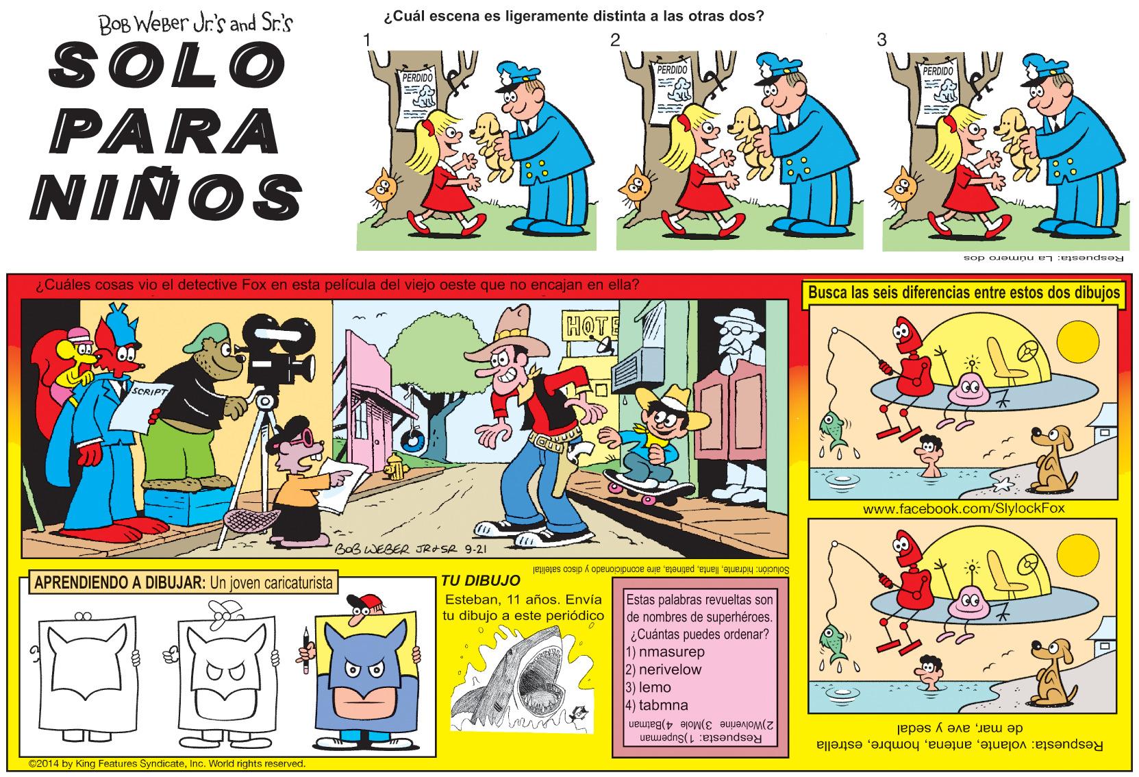 Sharing OCR: BOB WEBer Jr's and Sr.'s ¿Cuál escena es ligeramente distinta a las otras dos? 2 SOLO PARA NIÑOS PERDIDO PERDIDG sop oJouunu en eeondeoy ¿Cuáles cosas vio el detective Fox en esta película del viejo oeste que no encajan en ella? Busca las seis diferencias entre estos dos dibujos HOT SCRIPT www.facebook.com/SlylockFox BOBWEBER JRASA 9-21 JEjajes 0osip A oceuopipucoe ae ejauged 'ELuej 'aueipy uponos APRENDIENDO A DIBUJAR: Un joven caricaturista TU DIBUJO Estas palabras revueltas son de nombres de superhéroes. ¿Cuántas puedes ordenar? 1) nmasurep 2) nerivelow 3) lemo Esteban11 años. Envía tu dibujo a este periódico 4) tabmna 2)Wolverine 3)Mole 4)Batman Respuesta: 1)Superman de marave y sedal Respuesta: volanteestrella 82014 by King Features SyndicateInc. World rights reserved. BOB WEBer Jr's and Sr.'s ¿Cuál escena es ligeramente distinta a las otras dos? 2 SOLO PARA NIÑOS PERDIDO PERDIDG sop oJouunu en eeondeoy ¿Cuáles cosas vio el detective Fox en esta película del viejo oeste que no encajan en ella? Busca las seis diferencias entre estos dos dibujos HOT SCRIPT www.facebook.com/SlylockFox BOBWEBER JRASA 9-21 JEjajes 0osip A oceuopipucoe ae ejauged 'ELuej 'aueipy uponos APRENDIENDO A DIBUJAR: Un joven caricaturista TU DIBUJO Estas palabras revueltas son de nombres de superhéroes. ¿Cuántas puedes ordenar? 1) nmasurep 2) nerivelow 3) lemo Esteban11 años. Envía tu dibujo a este periódico 4) tabmna 2)Wolverine 3)Mole 4)Batman Respuesta: 1)Superman de marave y sedal Respuesta: volanteestrella 82014 by King Features SyndicateInc. World rights reserved.