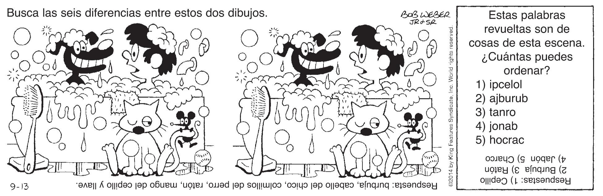 Organism OCR: Busca las seis diferencias entre estos dos dibujos. BOBWEBER JRASR Estas palabras revueltas son de cosas de esta escena. ¿Cuántas puedes ordenar? 1) ipcelol 2) ajburub 3) tanro 4) jonab 5) hocrac 4) Jabón 5) Charco 2) Burbuja 3) Ratón Respuestas: 1) Cepillo 9-13 Respuesta: burbujamango del cepillo y llave. Busca las seis diferencias entre estos dos dibujos. BOBWEBER JRASR Estas palabras revueltas son de cosas de esta escena. ¿Cuántas puedes ordenar? 1) ipcelol 2) ajburub 3) tanro 4) jonab 5) hocrac 4) Jabón 5) Charco 2) Burbuja 3) Ratón Respuestas: 1) Cepillo 9-13 Respuesta: burbujacabello del chicocolmillos del perromango del cepillo y llave.