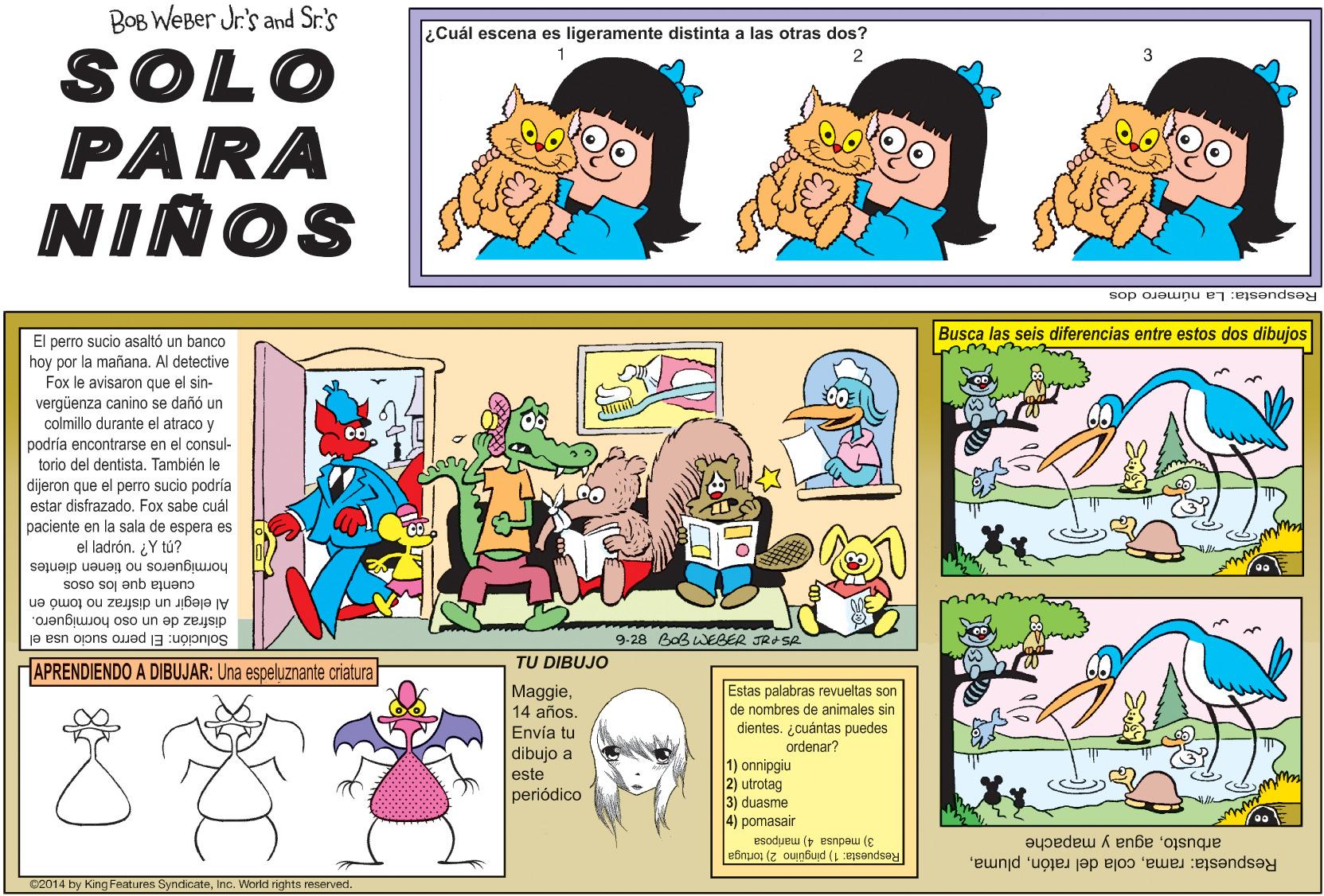 Sharing OCR: BOB WeBer Jr's and Sr.'s ¿Cuál escena es ligeramente distinta a las otras dos? SOLO PARA NIÑOS 1 2 Respuesta: La número dos Busca las seis diferencias entre estos dos dibujos El perro sucio asaltó un banco hoy por la mañana. Al detective Fox le avisaron que el sin- vergüenza canino se dañó un durante el colmillo atraco y podría encontrarse en el torio del dentista. También le dijeron que el perro sucio podría estar disfrazado. Fox sabe cuál paciente en la sala de espera es el ladrón. ¿Y tú? consul- hormigueros no tienen dientes cuenta que los osos Al elegir un disfraz no tomó en disfraz de un oso hórmiguero. Solución: El perro sucio usa el 9-28 BaB WEBER JRe Se TU DIBUJO HAPRENDIENDO A DIBUJAR: Una espeluznante criatura Maggie14 años. Estas palabras revueltas son de nombres de animales sin dientes. ¿cuántas puedes ordenar? Envía tu dibujo a 1) onnipgiu 2) utrotag 3) duasme 4) pomasair este periódico Esodueu ( esnpew (E efnuos (z ounbuid (1 esendsay arbustoagua y mapache Respuesta: ramaInc. World rights reserved. BOB WeBer Jr's and Sr.'s ¿Cuál escena es ligeramente distinta a las otras dos? SOLO PARA NIÑOS 1 2 Respuesta: La número dos Busca las seis diferencias entre estos dos dibujos El perro sucio asaltó un banco hoy por la mañana. Al detective Fox le avisaron que el sin- vergüenza canino se dañó un durante el colmillo atraco y podría encontrarse en el torio del dentista. También le dijeron que el perro sucio podría estar disfrazado. Fox sabe cuál paciente en la sala de espera es el ladrón. ¿Y tú? consul- hormigueros no tienen dientes cuenta que los osos Al elegir un disfraz no tomó en disfraz de un oso hórmiguero. Solución: El perro sucio usa el 9-28 BaB WEBER JRe Se TU DIBUJO HAPRENDIENDO A DIBUJAR: Una espeluznante criatura Maggie14 años. Estas palabras revueltas son de nombres de animales sin dientes. ¿cuántas puedes ordenar? Envía tu dibujo a 1) onnipgiu 2) utrotag 3) duasme 4) pomasair este periódico Esodueu ( esnpew (E efnuos (z ounbuid (1 esendsay arbustoagua y mapache Respuesta: ramacola del ratónC2014 by King Features SyndicateInc. World rights reserved.
