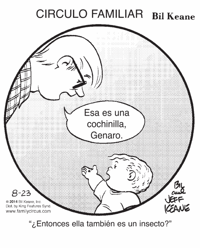 Organism OCR: CIRCULO FAMILIAR Bil Keane Esa es una cochinillaGenaro. Bly JEFF KEANE 8-23 © 2014 Bil Keaneinc. Dist. by King Features Synd. www.familycircus.com "¿Entonces ella también es un insecto?" CIRCULO FAMILIAR Bil Keane Esa es una cochinillaGenaro. Bly JEFF KEANE 8-23 © 2014 Bil Keaneinc. Dist. by King Features Synd. www.familycircus.com "¿Entonces ella también es un insecto?"