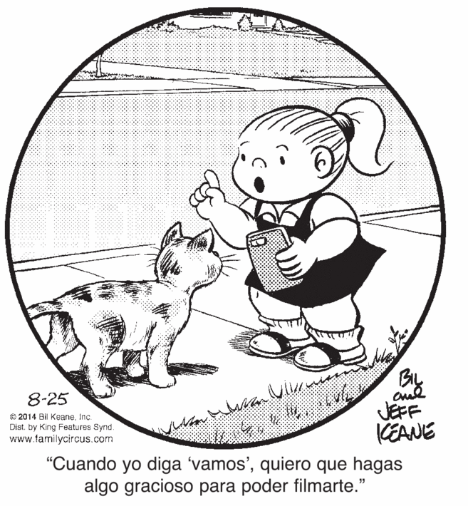 Illustration OCR: By JEFF CEANE 8-25 © 2014 Bil KeaneInc. Dist. by King Features Synd. www.familycircus.com "Cuando yo diga 'vamos'quiero que hagas algo gracioso para poder filmarte." By JEFF CEANE 8-25 © 2014 Bil KeaneInc. Dist. by King Features Synd. www.familycircus.com "Cuando yo diga 'vamos'quiero que hagas algo gracioso para poder filmarte."