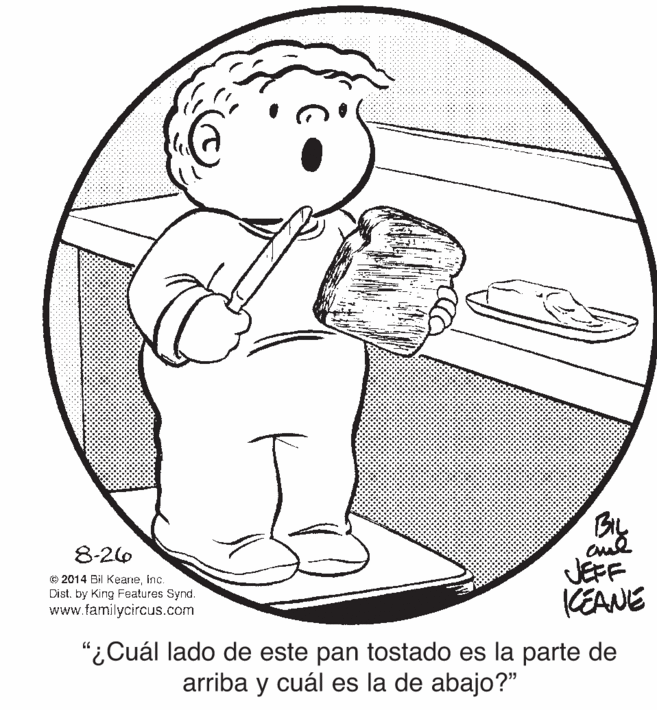 Happy OCR: BL 8-26 © 2014 Bil Keaneinc. Dist. by King Features Synd. www.familycircus.com JEFF KEANE "¿Cuál lado de este pan tostado es la parte de arriba y cuál es la de abajo?" BL 8-26 © 2014 Bil Keaneinc. Dist. by King Features Synd. www.familycircus.com JEFF KEANE "¿Cuál lado de este pan tostado es la parte de arriba y cuál es la de abajo?"