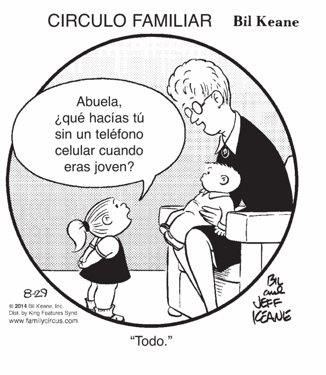 Gesture OCR: CIRCULO FAMILIAR Bil Keane Abuelaiqué hacías tú sin un teléfono celular cuando eras joven? 8-29 © 2014 Bil Keaneinc. Dist. by King Features Synd. www.tamilycircus.com JEFF KEANE "Todo." CIRCULO FAMILIAR Bil Keane Abuelaiqué hacías tú sin un teléfono celular cuando eras joven? 8-29 © 2014 Bil Keaneinc. Dist. by King Features Synd. www.tamilycircus.com JEFF KEANE "Todo."