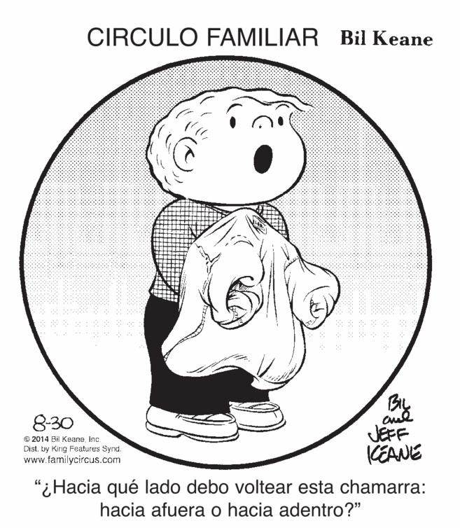 Font OCR: CIRCULO FAMILIAR Bil Keane By JEFF KEANE 830 © 2014 Bil Keaneinc. Distby King Features Synd. www.familycircus.com "¿Hacia qué lado debo voltear esta chamarra: hacia afuera o hacia adentro?" CIRCULO FAMILIAR Bil Keane By JEFF KEANE 830 © 2014 Bil Keaneinc. Distby King Features Synd. www.familycircus.com "¿Hacia qué lado debo voltear esta chamarra: hacia afuera o hacia adentro?"