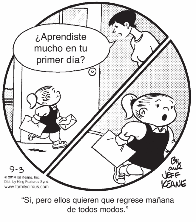 Organism OCR: ¿Aprendiste mucho en tu primer día? 9-3 © 2014 Bil KeaneInc. Dist. by King Features Synd. www.familycircus.com JEFF (EANE "Sípero ellos quieren que regrese mañana de todos modos." ¿Aprendiste mucho en tu primer día? 9-3 © 2014 Bil KeaneInc. Dist. by King Features Synd. www.familycircus.com JEFF (EANE "Sípero ellos quieren que regrese mañana de todos modos."