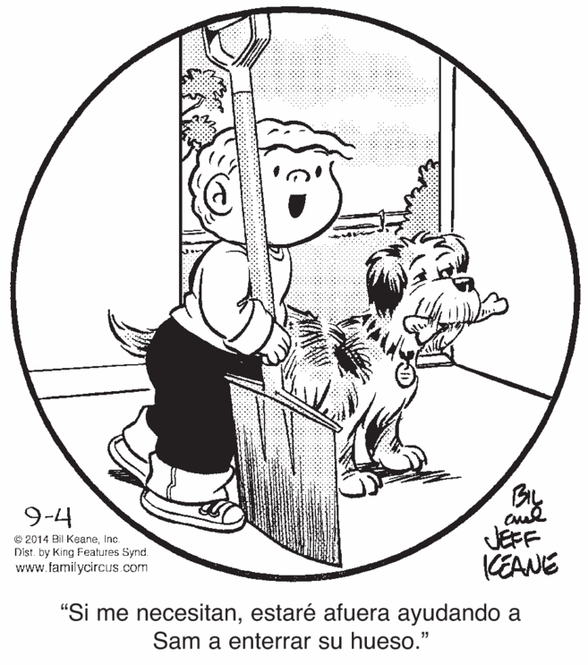 Drawing OCR: BIL 9-4 © 2014 Bil KeaneInc. Dist. by King Features Synd. www.familycircuS.com JEFF KEANE "Si me necesitanestaré afuera ayudando a Sam a enterrar su hueso." BIL 9-4 © 2014 Bil KeaneInc. Dist. by King Features Synd. www.familycircuS.com JEFF KEANE "Si me necesitanestaré afuera ayudando a Sam a enterrar su hueso."