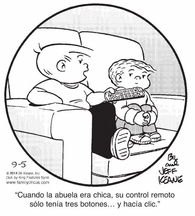 Sharing OCR: By 9-5 JEFF KEANE © 2014 Bil KeaneInc. Dist. by King Features Synd. www.familycircus.com "Cuando la abuela era chicasu control remoto sólo tenía tres botones... y hacía clic." By 9-5 JEFF KEANE © 2014 Bil KeaneInc. Dist. by King Features Synd. www.familycircus.com "Cuando la abuela era chicasu control remoto sólo tenía tres botones... y hacía clic."