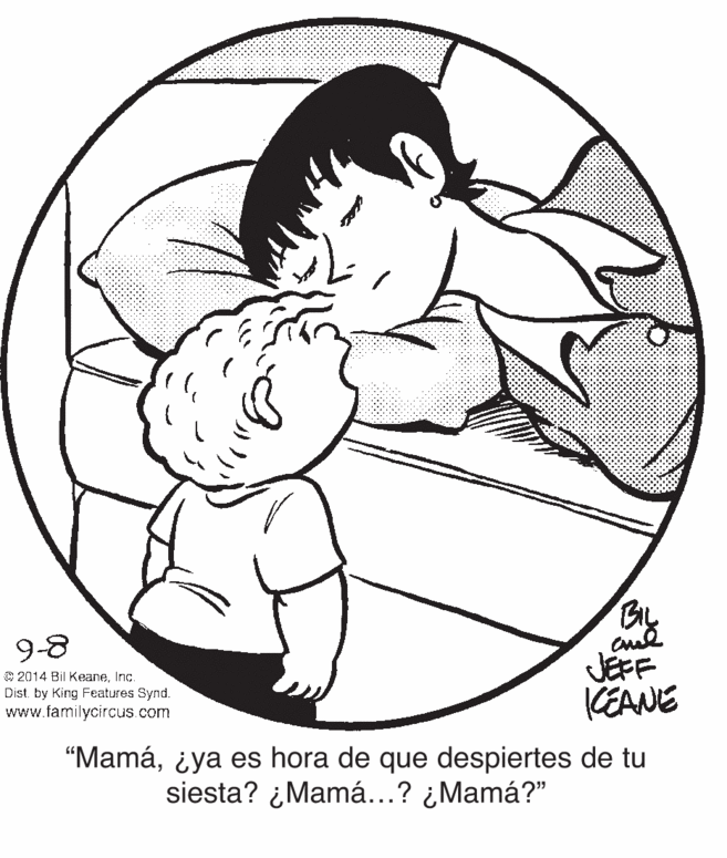 Organism OCR: By JEFF CEANE 9-8 © 2014 Bil KeaneInc. Dist by King Features Synd. www.familycircus.com “Mamá¿ya es hora de que despiertes de tu siesta? ¿Mamá...? ¿Mamá?" By JEFF CEANE 9-8 © 2014 Bil KeaneInc. Dist by King Features Synd. www.familycircus.com “Mamá¿ya es hora de que despiertes de tu siesta? ¿Mamá...? ¿Mamá?"