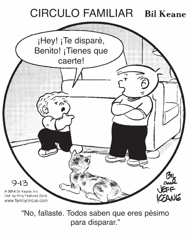 Circle OCR: CIRCULO FAMILIAR Bil Keane ¡Hey! ¡Te disparéBenito! ¡Tienes que caerte! Biy JEFF KEANE 9-13 © 2014 Bil Keaneinc. Dist. by King Features Synd. www.familycircus.com "Nofallaste. Todos saben que eres pésimo para disparar." CIRCULO FAMILIAR Bil Keane ¡Hey! ¡Te disparéBenito! ¡Tienes que caerte! Biy JEFF KEANE 9-13 © 2014 Bil Keaneinc. Dist. by King Features Synd. www.familycircus.com "Nofallaste. Todos saben que eres pésimo para disparar."