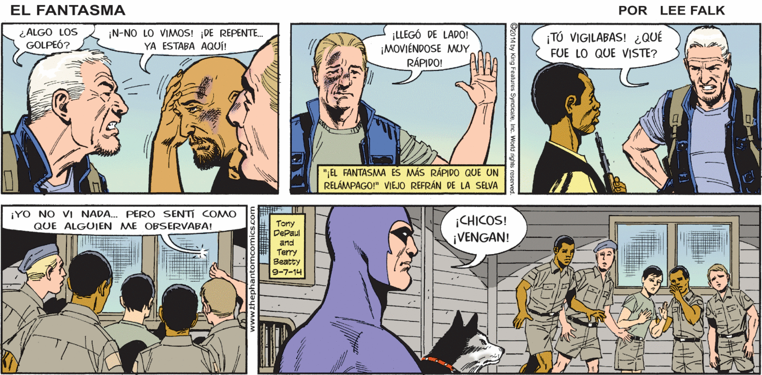 Organism OCR: ¡A-ALGO NOS GOLPEÓ! DE MAÑANAEN EL CAMPO MILITAR ¿POR QUÉ PELEABAN? NO PELEÁBAMOSSEÑOR EL FANTASMA POR LEE FALK. ¿ALGO LOS GOLPEÓ? ¡N-NO LO VIMOS! DE REPENTE. YA ESTABA AQUÍ! ¡LLEGÓ DE LADO! ¡MOVIÉNDOSE MMUY RÁPIDO! ¡TÚ VIGILABAS! ¿QUÉ FUE LO QUE VISTE? "EL FANTASMA ES MÁS RÁPIDO QUE UN RELÁMPAGO!" VIEJO REFRÁN DE LA SELVA ¡YO NO VI NADA. PERO SENTI COMO ¡CHICOS! ¡VENGAN! Tony DePaul and Terry Beatty 9-7-14 QUE ALGUIEN ME OBSERVABA! ¡A-ALGO NOS GOLPEÓ! DE MAÑANAEN EL CAMPO MILITAR ¿POR QUÉ PELEABAN? NO PELEÁBAMOSSEÑOR EL FANTASMA POR LEE FALK. ¿ALGO LOS GOLPEÓ? ¡N-NO LO VIMOS! DE REPENTE. YA ESTABA AQUÍ! ¡LLEGÓ DE LADO! ¡MOVIÉNDOSE MMUY RÁPIDO! ¡TÚ VIGILABAS! ¿QUÉ FUE LO QUE VISTE? "EL FANTASMA ES MÁS RÁPIDO QUE UN RELÁMPAGO!" VIEJO REFRÁN DE LA SELVA ¡YO NO VI NADA. PERO SENTI COMO ¡CHICOS! ¡VENGAN! Tony DePaul and Terry Beatty 9-7-14 QUE ALGUIEN ME OBSERVABA!