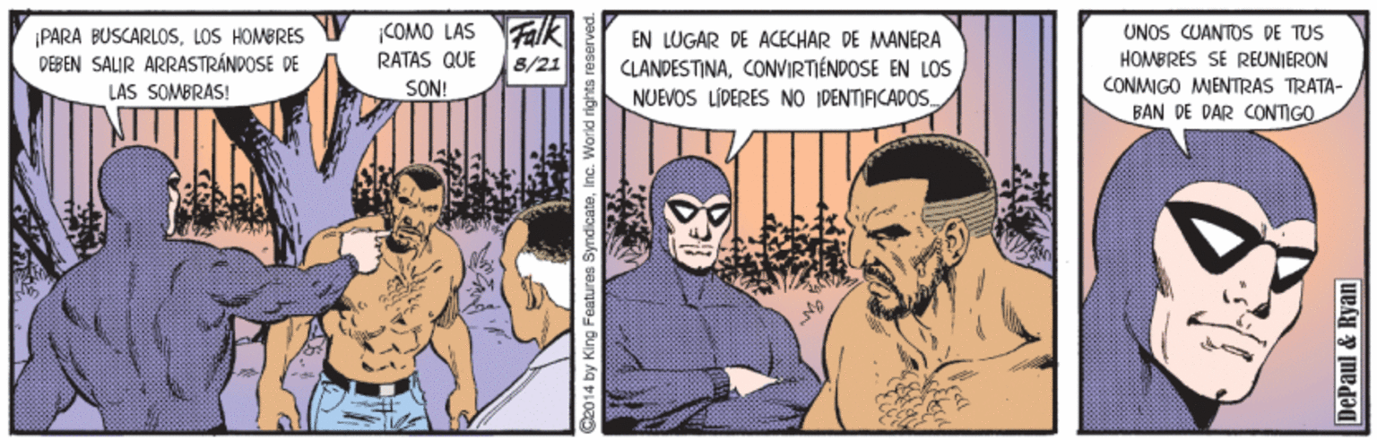Comics OCR: PARA BUSCARLOSLOS HOMBRES DEBEN SALIR ARRASTRÁNDOSE DE LÁS SOMBRÁS! iCOMO LAS Falk EN LUGAR DE ACECHAR DE MANERA CLANDESTINACONVIRTIÉNDOSE EN LOs NUEVOS LÍPERES NO IDENTIFICADOS UNOS CUANTOS DE TUS HOMBRES SE REUNIERON RATAS QUE 8/21 SON! CONMIGO MENTRAS TRATA- BAN DE DAR CONTIGO C20 14 by King Features SyndicateInc. World rights reserved. DePaul & Ryan PARA BUSCARLOSLOS HOMBRES DEBEN SALIR ARRASTRÁNDOSE DE LÁS SOMBRÁS! iCOMO LAS Falk EN LUGAR DE ACECHAR DE MANERA CLANDESTINACONVIRTIÉNDOSE EN LOs NUEVOS LÍPERES NO IDENTIFICADOS UNOS CUANTOS DE TUS HOMBRES SE REUNIERON RATAS QUE 8/21 SON! CONMIGO MENTRAS TRATA- BAN DE DAR CONTIGO C20 14 by King Features SyndicateInc. World rights reserved. DePaul & Ryan
