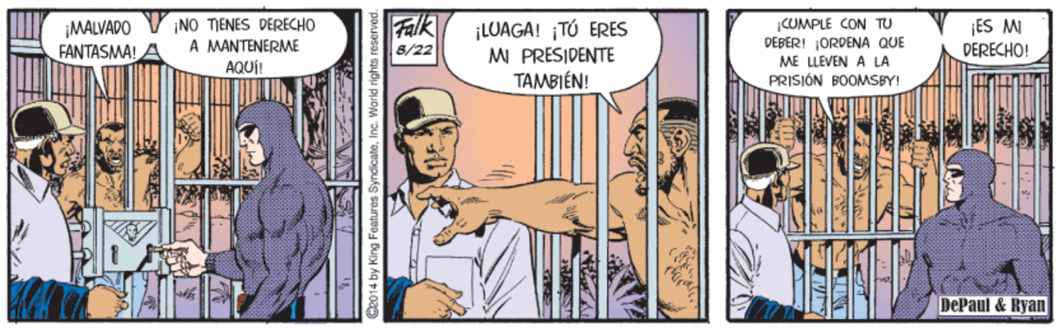 Comics OCR: Falk MALVADO FANTASMA! A ¡NO TIENES DERECHO A MANTENERME AQUÍ! ¡LUAGA! ¡TÓ ERES MI PRESIDENTE TAMBIÉN! COMPLE CON TU PEBER! ORDENA QUE ME LEVEN A LA PRISIÓN BOOMSBY! ¡ES M DERECHO! 8/22 DePaul & Ryan C2014 by King Features SyndicateInc. World rights r Falk MALVADO FANTASMA! A ¡NO TIENES DERECHO A MANTENERME AQUÍ! ¡LUAGA! ¡TÓ ERES MI PRESIDENTE TAMBIÉN! COMPLE CON TU PEBER! ORDENA QUE ME LEVEN A LA PRISIÓN BOOMSBY! ¡ES M DERECHO! 8/22 DePaul & Ryan C2014 by King Features SyndicateInc. World rights r