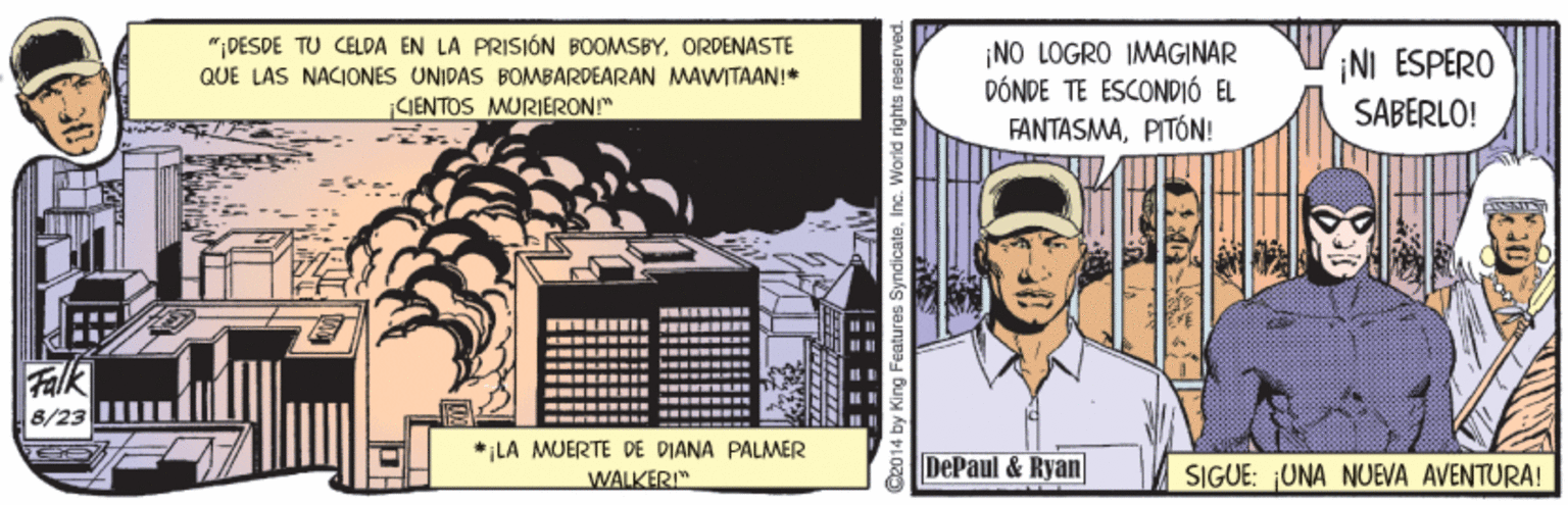 Publication OCR: ";DESDE TU CELDA EN LA PRISIÓN BOOMSBY. ORDENASTE QUE LAS NACIONES UNIDAS BOMBARDEARAN MAWITAAN!* CIENTOS MURIERON!" ¡NO LOGRO IMAGINAR DÓNDE TE ESCONDIÓ EL FANTASMAPITÓN! ¡NI ESPERO SABERLO! ... .--- .. - Falk 8/23 - .... ------ ---- ---- ..- * LA AMUERTE DE DIANA PALMER WALKER" DePaul & Ryan SIGUE: UNA NUEVA AVENTURA! 2014 by King Features Syndicate. Inc. World rights reserved ";DESDE TU CELDA EN LA PRISIÓN BOOMSBY. ORDENASTE QUE LAS NACIONES UNIDAS BOMBARDEARAN MAWITAAN!* CIENTOS MURIERON!" ¡NO LOGRO IMAGINAR DÓNDE TE ESCONDIÓ EL FANTASMAPITÓN! ¡NI ESPERO SABERLO! ... .--- .. - Falk 8/23 - .... ------ ---- ---- ..- * LA AMUERTE DE DIANA PALMER WALKER" DePaul & Ryan SIGUE: UNA NUEVA AVENTURA! 2014 by King Features Syndicate. Inc. World rights reserved