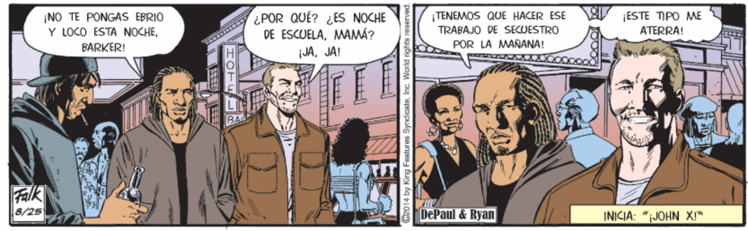 Conversation OCR: ¿POR QUÉ? ¿ES NOCHE DE ESCUELAMAMÁ? ¡JAJA! ¡NO TE PONGAS EBRIO Y LOCO ESTA NOCHETENEMOS QUE HACER ESE TRABAJO DE SECUESTRO ¡ESTE TIPO ME ATERRA! BARKER! POR LA MANANA! Falk 8/25 DePaul & Ryan INICIA: "JOHN XI" HOTE 014 by King Features ¿POR QUÉ? ¿ES NOCHE DE ESCUELAMAMÁ? ¡JAJA! ¡NO TE PONGAS EBRIO Y LOCO ESTA NOCHETENEMOS QUE HACER ESE TRABAJO DE SECUESTRO ¡ESTE TIPO ME ATERRA! BARKER! POR LA MANANA! Falk 8/25 DePaul & Ryan INICIA: "JOHN XI" HOTE 014 by King Features