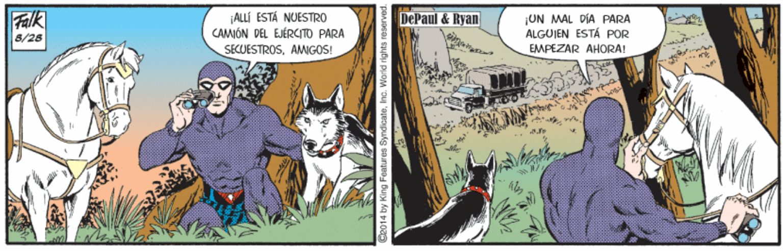 Painting OCR: Falk 8/26 ALLÍ ESTÁ NUESTRO CAMIÓN DEL EJÉRCITO PARA DePaul & Ryan ¡UN MAL PÍA PÅRA ALGUJEN ESTÁ POR SECUESTROSAMIGOS! EMPEZAR AHORA! S2014 by King Features SyndicateInc. World rights Falk 8/26 ALLÍ ESTÁ NUESTRO CAMIÓN DEL EJÉRCITO PARA DePaul & Ryan ¡UN MAL PÍA PÅRA ALGUJEN ESTÁ POR SECUESTROSAMIGOS! EMPEZAR AHORA! S2014 by King Features SyndicateInc. World rights