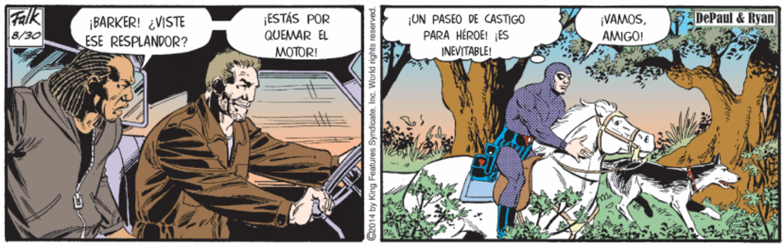 Fiction OCR: Falk 8/30 DePaul & Ryan ¡BARKER! ¿VISTE ESE RESPLANDOR? ¡ESTÁS POR QUEMAR EL UN PASEO DE CASTIGO PARA HÉROE! ES INEVITABLE! ¡VAMOSAMIGO! MOTOR! C2014 by King Features SyndicateInc. World rights r Falk 8/30 DePaul & Ryan ¡BARKER! ¿VISTE ESE RESPLANDOR? ¡ESTÁS POR QUEMAR EL UN PASEO DE CASTIGO PARA HÉROE! ES INEVITABLE! ¡VAMOSAMIGO! MOTOR! C2014 by King Features SyndicateInc. World rights r