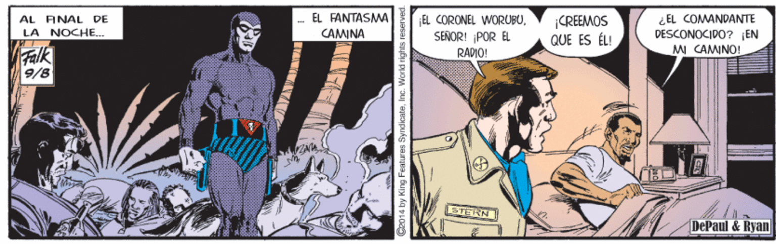 Comic book OCR: AL ANAL DE LA NOCHE.. EL FANTASMA CAMINA EL CORONEL WORUBUSENOR! POR EL ¡CREEMOS QUE ES ÉL! ¿EL COMANDANTE DESCONOCIDO? EN MI CAMINO! Falk 9/8 RADIO! STERN DePaul &Ryan 2014 by King Features SyndicateInc. World rights reserved. AL ANAL DE LA NOCHE.. EL FANTASMA CAMINA EL CORONEL WORUBUSENOR! POR EL ¡CREEMOS QUE ES ÉL! ¿EL COMANDANTE DESCONOCIDO? EN MI CAMINO! Falk 9/8 RADIO! STERN DePaul &Ryan 2014 by King Features SyndicateInc. World rights reserved.