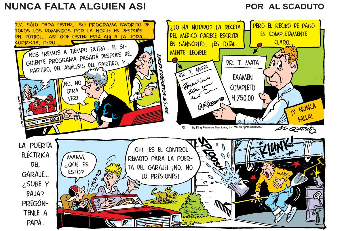 Art OCR: NUNCA FALTA ALGUIEN ASI POR AL SCADUTO T.V. SÓLO PARA USTED.. SU PROGRAMA FAVORITO DE TODOS LOS DOMINGOS POR LA NOCHE ES DESPUÉS DEL FÚTBOL.. ASÍ QUE USTED ESTÁ AHÍ A LA HORA lilO HA NOTADO? LA RECETA DEL MÉDICO PARECE ESCRITA EN SÁNSCRITO. ES TOTAL- PERO EL RECIBO DE PAGO ES COMPLETAMENTE CORRECTAPERO.. NOS IREMOS A TIEMPO EXTRA. EL SI- GUIENTE PROGRAMA PASARÁ DESPUÉS DEL PARTIDOY.. CLARO.. MENTE ILEGIBLE! DR. T. MATA DR. T. MATA NONO OTRA VEZ! EXAMEN COMPLETO 1750.00 ¡Y NUNCA FALLA! by King Features SyndicateInc. World rights reserved. LA PUERTA ELÉCTRICA MAMÁ¿ QUÉ ES ESTO? ¡OH! ¡ES EL CONTROL REMOTO PARA LA PUER- AKLUNK! DEL 00 TA DEL GARAJE! ¡NONO LO PRESIONES! GARAJE. ¿SUBE Y BAJA? PREGÚN- TENLE A PAPÁ. ALSCADUTOZ@OPTONLINE.NET NUNCA FALTA ALGUIEN ASI POR AL SCADUTO T.V. SÓLO PARA USTED.. SU PROGRAMA FAVORITO DE TODOS LOS DOMINGOS POR LA NOCHE ES DESPUÉS DEL FÚTBOL.. ASÍ QUE USTED ESTÁ AHÍ A LA HORA lilO HA NOTADO? LA RECETA DEL MÉDICO PARECE ESCRITA EN SÁNSCRITO. ES TOTAL- PERO EL RECIBO DE PAGO ES COMPLETAMENTE CORRECTAPERO.. NOS IREMOS A TIEMPO EXTRA. EL SI- GUIENTE PROGRAMA PASARÁ DESPUÉS DEL PARTIDODEL ANÁLISIS DEL PARTIDOY.. CLARO.. MENTE ILEGIBLE! DR. T. MATA DR. T. MATA NONO OTRA VEZ! EXAMEN COMPLETO 1750.00 ¡Y NUNCA FALLA! by King Features SyndicateInc. World rights reserved. LA PUERTA ELÉCTRICA MAMÁ¿ QUÉ ES ESTO? ¡OH! ¡ES EL CONTROL REMOTO PARA LA PUER- AKLUNK! DEL 00 TA DEL GARAJE! ¡NONO LO PRESIONES! GARAJE. ¿SUBE Y BAJA? PREGÚN- TENLE A PAPÁ. ALSCADUTOZ@OPTONLINE.NET