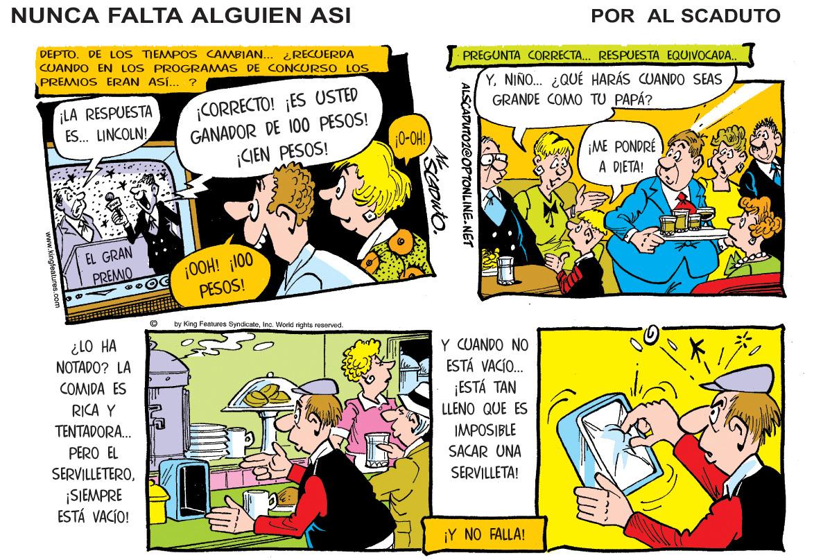 Comic book OCR: NUNCA FALTA ALGUIEN ASI POR AL SCADUTO DEPTO. DE LOS TIEMPOS CAMBIAN... CUANDO EN LOS PROGRAMAS DE CONCURSO LOS PREMIOS ERAN ASÍ... ? ¿RECUERDA PREGUNTA CORRECTA.. RESPUESTA EQUIVOCADA.. YNIÑO. ¿QUÉ HARÁS CUANDO SEAS GRANDE COMO TU PAPÁ? CORRECTO! ¡ES USTED GANADOR DE 100 PESOS! ¡CIEN PESOS! ¡LA RESPUESTA ES. LINCOLN! 0-OH! Kawa iME PONDRÉ A DIETA! EL GRAN 0OH! ¡100 PESOS! PREMIO by King Featureas ByndicaleInc. VWorld rights reservved. ¿lO HA NOTADO? LA Y CUANDO NO ESTÁ VACÍO. ¡ESTÁ TAN COMIDA ES RICA Y LLENO QUE ES TENTADORA. IMPOSIBLE PERO EL SACAR UNA SERVILLETEROSERVILLETA! SIEMPRE ESTÁ VACÍO! ¡Y NO FALLA! ALSCADUTOZ@OPTONLINE.NET NUNCA FALTA ALGUIEN ASI POR AL SCADUTO DEPTO. DE LOS TIEMPOS CAMBIAN... CUANDO EN LOS PROGRAMAS DE CONCURSO LOS PREMIOS ERAN ASÍ... ? ¿RECUERDA PREGUNTA CORRECTA.. RESPUESTA EQUIVOCADA.. YNIÑO. ¿QUÉ HARÁS CUANDO SEAS GRANDE COMO TU PAPÁ? CORRECTO! ¡ES USTED GANADOR DE 100 PESOS! ¡CIEN PESOS! ¡LA RESPUESTA ES. LINCOLN! 0-OH! Kawa iME PONDRÉ A DIETA! EL GRAN 0OH! ¡100 PESOS! PREMIO by King Featureas ByndicaleInc. VWorld rights reservved. ¿lO HA NOTADO? LA Y CUANDO NO ESTÁ VACÍO. ¡ESTÁ TAN COMIDA ES RICA Y LLENO QUE ES TENTADORA. IMPOSIBLE PERO EL SACAR UNA SERVILLETEROSERVILLETA! SIEMPRE ESTÁ VACÍO! ¡Y NO FALLA! ALSCADUTOZ@OPTONLINE.NET