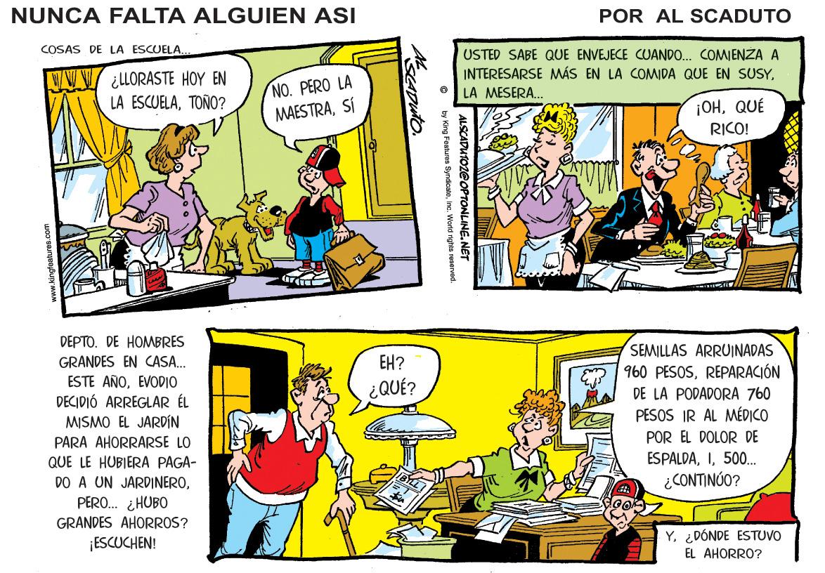 Font OCR: NUNCA FALTA ALGUIEN ASI POR AL SCADUTO COSAS DE LA ESCUELA. VW ¿LORASTE HOY EN LA ESCUELATOÑO? NO. PERO LA MAESTRASÍ USTED SABE QUE ENVEJECE CUANDO.. COMIENZA A INTERESARSE MÁS EN LA COMIDA QUE EN SUSYLA MESERA.. ¡OHQUÉ RICO! DEPTO. DE HOMBRES SEMILLAS ARRUINADAS 960 PESOSREPARACIÓN GRANDES EN CASA. EH? ESTE AÑOEVODIO DECIDIÓ ARREGLAR ÉL ¿QUÉ? DE LA PODADORA 760 PESOS IR AL MÉDICO MISMO EL JARDIN POR EL DOLOR DE PARA AHORRARSE LO QUE LE HUBIERA PAGA- DO A UN JARDINEROPERO.. ¿HUBO GRANDES AHORROS? ESPALDA500.. ¿CONTINÚO? ¡ESCUCHEN! Y¿DÓNDE ESTUVO EL AHORRO? ALSCADUTOZEOPTONLINE.NGved. by King Features Syndicatee NUNCA FALTA ALGUIEN ASI POR AL SCADUTO COSAS DE LA ESCUELA. VW ¿LORASTE HOY EN LA ESCUELATOÑO? NO. PERO LA MAESTRASÍ USTED SABE QUE ENVEJECE CUANDO.. COMIENZA A INTERESARSE MÁS EN LA COMIDA QUE EN SUSYLA MESERA.. ¡OHQUÉ RICO! DEPTO. DE HOMBRES SEMILLAS ARRUINADAS 960 PESOSREPARACIÓN GRANDES EN CASA. EH? ESTE AÑOEVODIO DECIDIÓ ARREGLAR ÉL ¿QUÉ? DE LA PODADORA 760 PESOS IR AL MÉDICO MISMO EL JARDIN POR EL DOLOR DE PARA AHORRARSE LO QUE LE HUBIERA PAGA- DO A UN JARDINEROPERO.. ¿HUBO GRANDES AHORROS? ESPALDA500.. ¿CONTINÚO? ¡ESCUCHEN! Y¿DÓNDE ESTUVO EL AHORRO? ALSCADUTOZEOPTONLINE.NGved. by King Features Syndicate