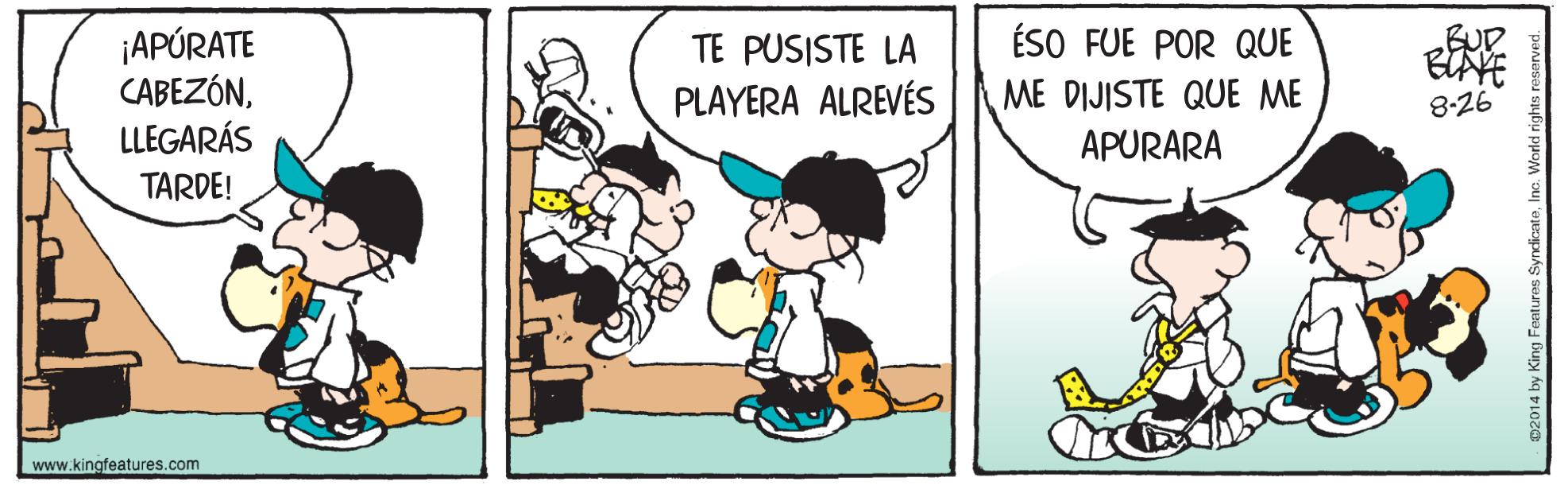 Rectangle OCR: ÉSO FUE POR QUE BUD ¡APÚRATE CABEZÓNLLEGARÁS TE PUSISTE LA PLAYERA ALREVÉS ME DIJISTE QUE ME APURARA 8-26 TARDE! www.kingfeatures.com ÉSO FUE POR QUE BUD ¡APÚRATE CABEZÓNLLEGARÁS TE PUSISTE LA PLAYERA ALREVÉS ME DIJISTE QUE ME APURARA 8-26 TARDE! www.kingfeatures.com