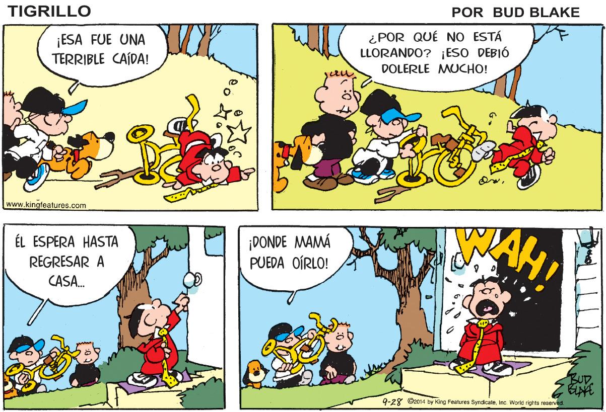 Mammal OCR: TIGRILLO POR BUD BLAKE ¡ESA FUE UNA TERRIBLE CAÍDA! ¿POR QUÉ NO ESTÁ LLORANDO? ¡ESO DEBIÓ DOLERLE MUCHO! www.kingfeatures.com ÉL ESPERA HASTA REGRESAR A ¡DONDE MAMÁ PUEDA OÍRLO! CASA. BUD. 9-28 ©2014 by King Features SyndicateInc. World righto reserved. TIGRILLO POR BUD BLAKE ¡ESA FUE UNA TERRIBLE CAÍDA! ¿POR QUÉ NO ESTÁ LLORANDO? ¡ESO DEBIÓ DOLERLE MUCHO! www.kingfeatures.com ÉL ESPERA HASTA REGRESAR A ¡DONDE MAMÁ PUEDA OÍRLO! CASA. BUD. 9-28 ©2014 by King Features SyndicateInc. World righto reserved.