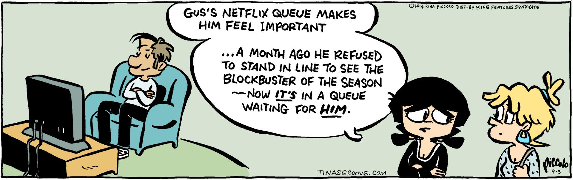 Pleased OCR: O1014 RINA PIOLOLO DIST- BY KING FEATURES SYNDICATE GUS'S NETFLIX QUEUE MAKES HIM FEEL IMPORTANT ...A MONTH AGO HE REFUSED TO STAND IN LINE TO SEE THE BLOCKBUSTER OF THE SEASON NOW IT'S IN A QUEUE WAITING FOR HIM. Ditcolo 9-3 TINASGROOVE. COM O1014 RINA PIOLOLO DIST- BY KING FEATURES SYNDICATE GUS'S NETFLIX QUEUE MAKES HIM FEEL IMPORTANT ...A MONTH AGO HE REFUSED TO STAND IN LINE TO SEE THE BLOCKBUSTER OF THE SEASON NOW IT'S IN A QUEUE WAITING FOR HIM. Ditcolo 9-3 TINASGROOVE. COM
