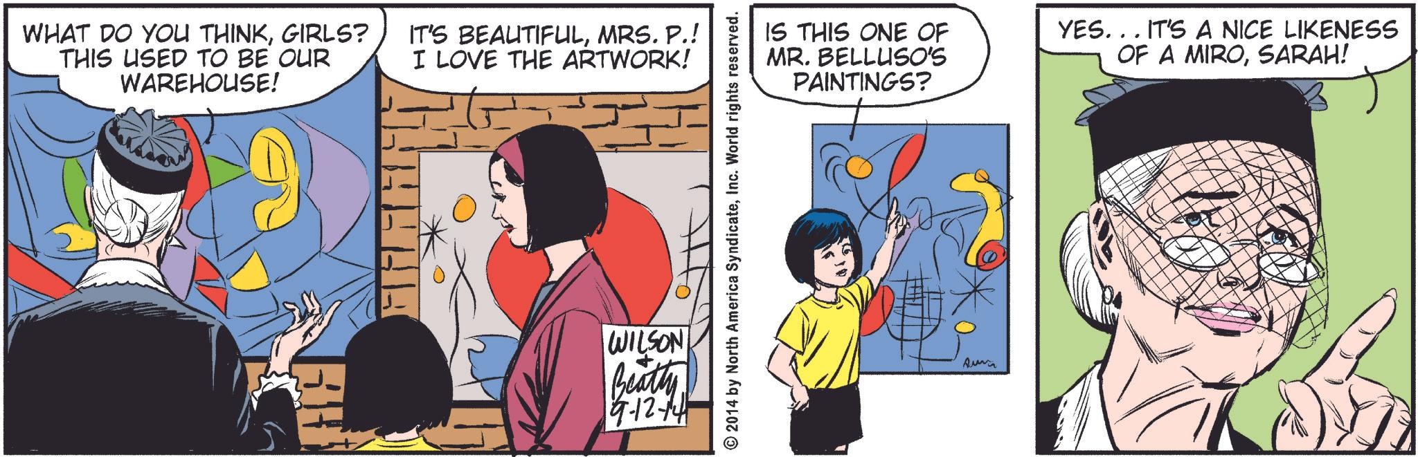 Art OCR: WHAT DO YOU THINKGIRLS? THIS USED TO BE OUR WAREHOUSE! IT'S BEAUTIFULMRS. P.! I LOVE THE ARTWORK! 0 WILSON Beatty 9-12-14 © 2014 by North America SyndicateInc. World rights reserved. IS THIS ONE OF MR. BELLUSO'S PAINTINGS? YES... IT'S A NICE LIKENESS OF A MIROSARAH! Aurin WHAT DO YOU THINKGIRLS ? THIS USED TO BE OUR WAREHOUSE ! IT'S BEAUTIFULMRS . P. ! I LOVE THE ARTWORK ! 0 WILSON Beatty 9-12-14 © 2014 by North America SyndicateInc. World rights reserved . IS THIS ONE OF MR . BELLUSO'S PAINTINGS ? YES ... IT'S A NICE LIKENESS OF A MIROSARAH ! Aurin