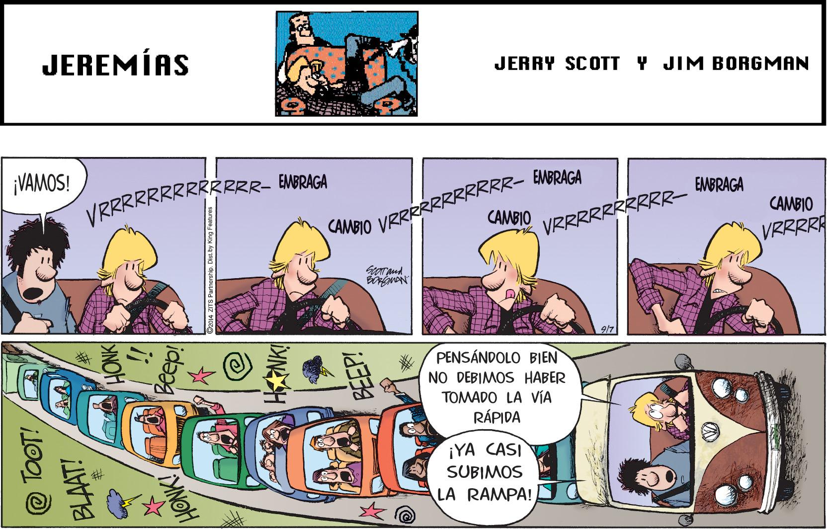 Fiction OCR: JEREMÍAS JERRY SCOTT Y JIM BORGMAN ¡VAMOS! VRRRRRRRRRRRRR- EMBRAGA VRRRRRRRRRRR-- EMBRACA CAMBIO EMBRAGA CAMBIO CAMBIO VRRRRRRRRRR- VRRRRA Now PENSÁNDOLO BIEN NO DEBIMOS HABER TOMADO LA VIA RÁPIDA ¡YA CASI SUBIMOS LA RAMPA! @ TOOT! BLAAT! HONK id? JEREMÍAS JERRY SCOTT Y JIM BORGMAN ¡VAMOS! VRRRRRRRRRRRRR- EMBRAGA VRRRRRRRRRRR-- EMBRACA CAMBIO EMBRAGA CAMBIO CAMBIO VRRRRRRRRRR- VRRRRA Now PENSÁNDOLO BIEN NO DEBIMOS HABER TOMADO LA VIA RÁPIDA ¡YA CASI SUBIMOS LA RAMPA! @ TOOT! BLAAT! HONK id?