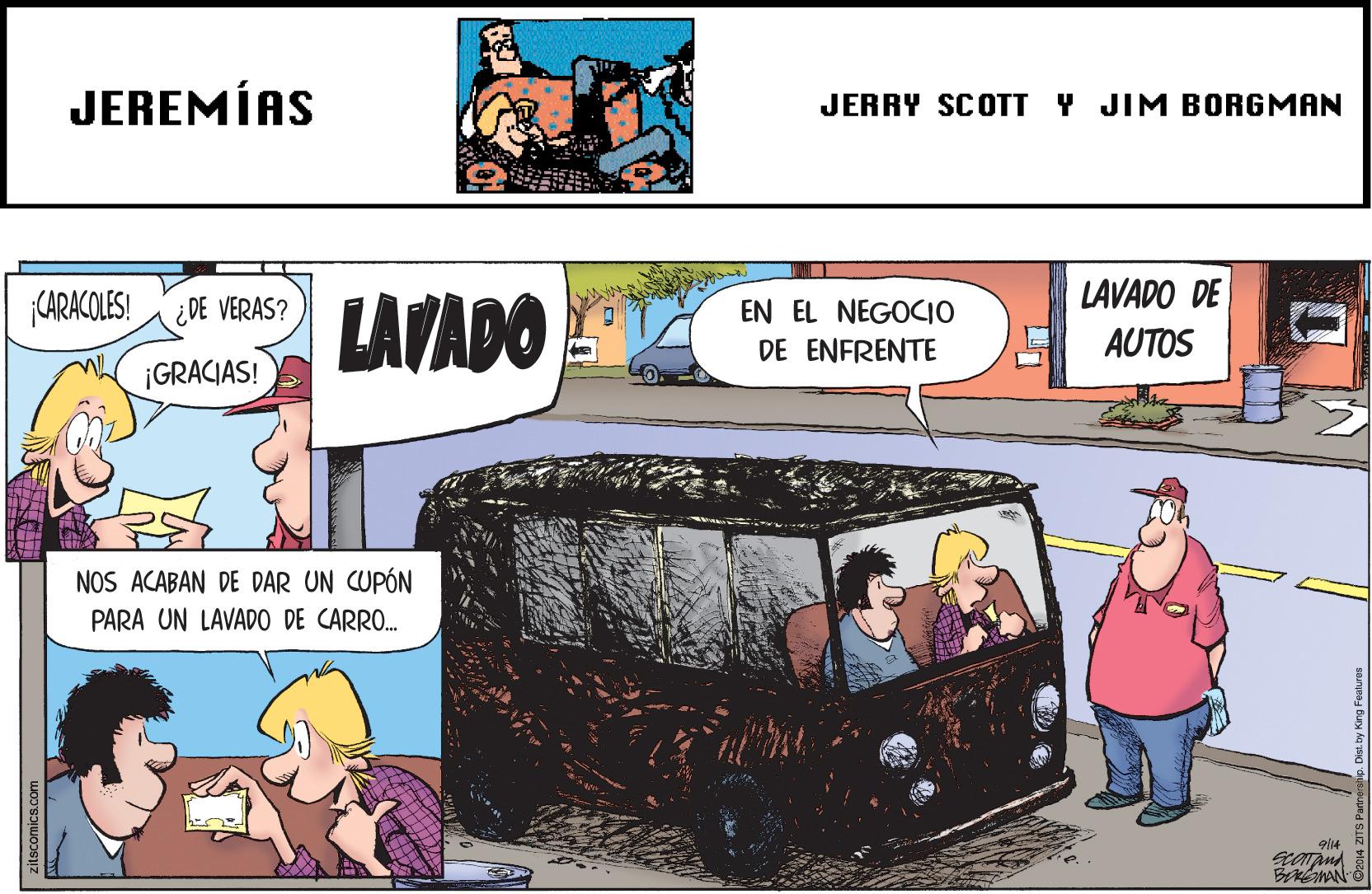 Art OCR: JEREMÍAS JERRY SCOTT Y JIM BORGMAN LAVADO DE LAVADO CARACOLES! ¿DE VERAS? EN EL NEGOCIO DE ENFRENTE AUTOS ¡GRACIAS! NOS ACABAN DE DAR UN CUPÓN ARA UN LAVADO CARRO. JEREMÍAS JERRY SCOTT Y JIM BORGMAN LAVADO DE LAVADO CARACOLES! ¿DE VERAS? EN EL NEGOCIO DE ENFRENTE AUTOS ¡GRACIAS! NOS ACABAN DE DAR UN CUPÓN ARA UN LAVADO CARRO.