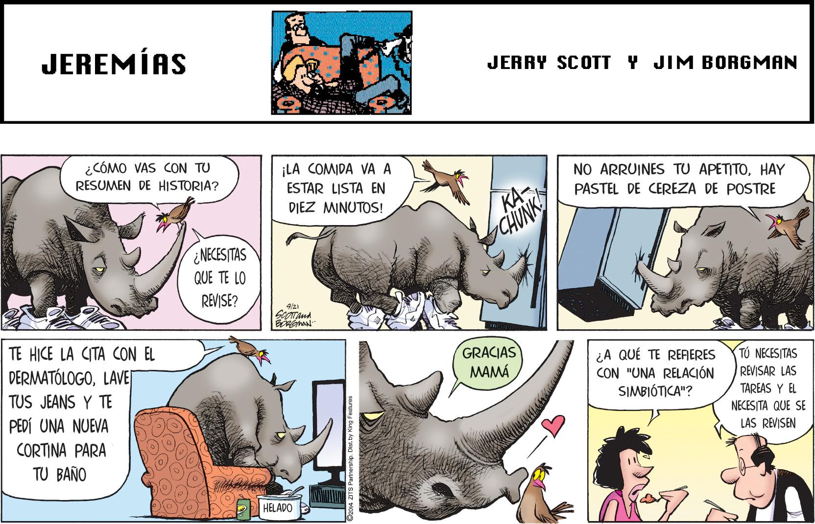 Snout OCR: JEREMÍAS JERRY SCOTT Y JIM BORGMAN ¿CÓMO VAS CON TU RESUMEN DE HISTORIA? ¡LA COMIDA VA A ESTAR LISTA EN DIEZ MINUTOS! NO ARRUINES TU APETITOHAY KA- CHUNK PASTEL DE CEREZA DE POSTRE ¿NECES ITAS QUE TE LO REVISE? 4/21 TE HICE LA CITA CON EL GRACIAS ¿A QUÉ TE RERERES CON "UNA RELACIÓN SIMBIÓTICA"? DERMATÓLOGOLAVEJ TÚ NECESITAS REVISAR LAS MAMÁ TUS JEANS Y TE TAREAS Y EL PEDÍ UNA NUEVA NECESITA QUE SE LAS REVISEN CORTINA PARA TU BAÑO HELADO JEREMÍAS JERRY SCOTT Y JIM BORGMAN ¿CÓMO VAS CON TU RESUMEN DE HISTORIA? ¡LA COMIDA VA A ESTAR LISTA EN DIEZ MINUTOS! NO ARRUINES TU APETITOHAY KA- CHUNK PASTEL DE CEREZA DE POSTRE ¿NECES ITAS QUE TE LO REVISE? 4/21 TE HICE LA CITA CON EL GRACIAS ¿A QUÉ TE RERERES CON "UNA RELACIÓN SIMBIÓTICA"? DERMATÓLOGOLAVEJ TÚ NECESITAS REVISAR LAS MAMÁ TUS JEANS Y TE TAREAS Y EL PEDÍ UNA NUEVA NECESITA QUE SE LAS REVISEN CORTINA PARA TU BAÑO HELADO