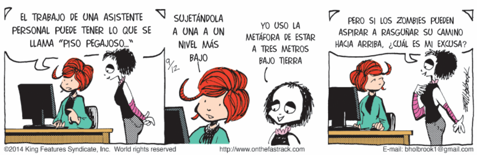 Organism OCR: EL TRABAJO DE UNA ASISTENTE PERSONAL PUEDE TENER LO QUE SE LLAMA "PISO PEGAJOSO SUJETÁNDOLA A UNA A UN NIVEL MÁS YO USO LA METÁFORA DE ESTAR A TRES METROS PERO SI LOS ZOMBIES PUEDEN ASPIRAR A RASGUNAR SU CAMINO HACIA ARRIBA¿CUÁL ES MI EXCUSA? BAJO BAJO TIERRA ©2014 King Features SyndicateInc. World rights reserved http://www.onthefastrack.com E-mail: bholbrook1@gmail.com EL TRABAJO DE UNA ASISTENTE PERSONAL PUEDE TENER LO QUE SE LLAMA "PISO PEGAJOSO SUJETÁNDOLA A UNA A UN NIVEL MÁS YO USO LA METÁFORA DE ESTAR A TRES METROS PERO SI LOS ZOMBIES PUEDEN ASPIRAR A RASGUNAR SU CAMINO HACIA ARRIBA¿CUÁL ES MI EXCUSA? BAJO BAJO TIERRA ©2014 King Features SyndicateInc. World rights reserved http://www.onthefastrack.com E-mail: bholbrook1@gmail.com