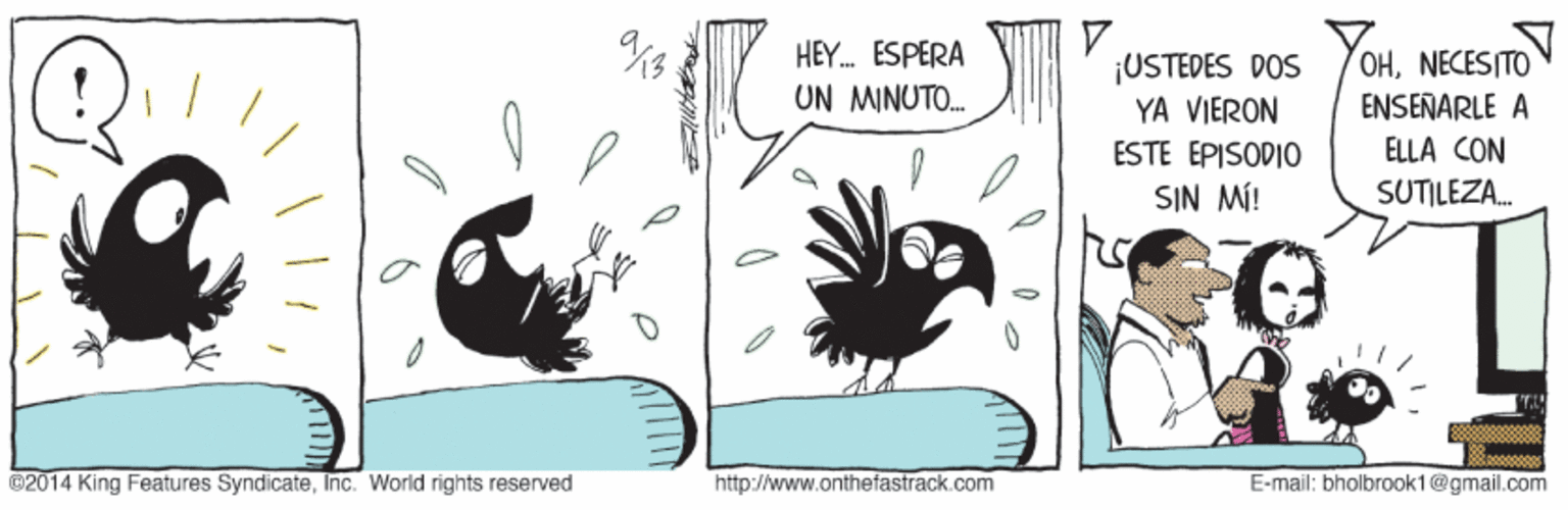Fiction OCR: HEY. ESPERA ¡USTEDES DOS YA VIERON OHNECESITO ENSEÑARLE A UN MINUTO. ELLA CON ESTE EPISODIO0 SIN MÍ! SUTILEZA. @2014 King Features SyndicateInc. World rights reserved http://www.onthefastrack.com E-mail: bholbrook1@gmail.com HEY. ESPERA ¡USTEDES DOS YA VIERON OHNECESITO ENSEÑARLE A UN MINUTO. ELLA CON ESTE EPISODIO0 SIN MÍ! SUTILEZA. @2014 King Features SyndicateInc. World rights reserved http://www.onthefastrack.com E-mail: bholbrook1@gmail.com