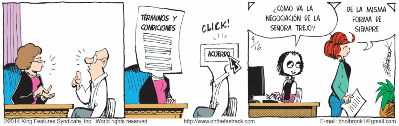 Conversation OCR: ¿CÓMO VA LA NEGOCIACIÓN DE LA DE LA MISMA TÉRMINOS Y CONDICIONES FORMA DE SIEMPRE CLICK! SENORA TREJO? ACUERDO ©2014 King Features SyndicateInc. World rights reserved http://www.onthefastrack.com E-mail: bholbrook1@gmail.com ¿CÓMO VA LA NEGOCIACIÓN DE LA DE LA MISMA TÉRMINOS Y CONDICIONES FORMA DE SIEMPRE CLICK! SENORA TREJO? ACUERDO ©2014 King Features SyndicateInc. World rights reserved http://www.onthefastrack.com E-mail: bholbrook1@gmail.com