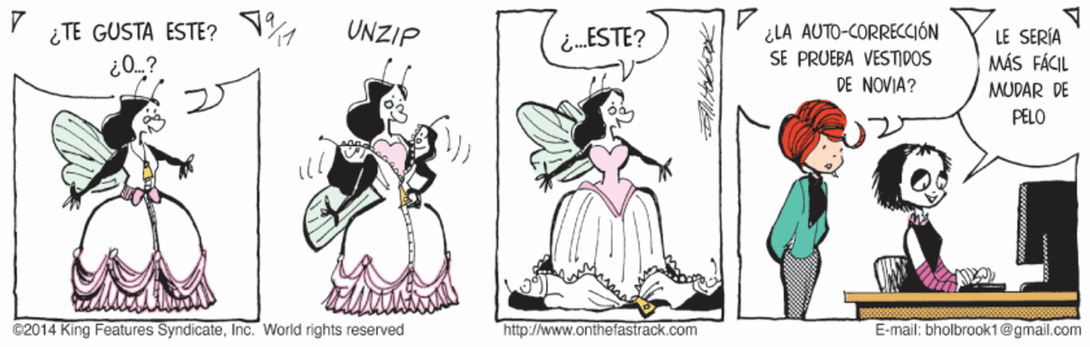 Fictional character OCR: ¿ TE GUSTA ESTE? N UNZIP ¿LA AUTO-CORRECCIÓN SE PRUEBA VESTIDOS DE NOVIA? LE SERÍA MÁS FÁCIL MUDAR DE i.ESTE? PELO ©2014 King Features SyndicateInc. World rights reserved http://www.onthefastrack.com E-mail: bholbrook1@gmail.com ¿ TE GUSTA ESTE? N UNZIP ¿LA AUTO-CORRECCIÓN SE PRUEBA VESTIDOS DE NOVIA? LE SERÍA MÁS FÁCIL MUDAR DE i.ESTE? PELO ©2014 King Features SyndicateInc. World rights reserved http://www.onthefastrack.com E-mail: bholbrook1@gmail.com