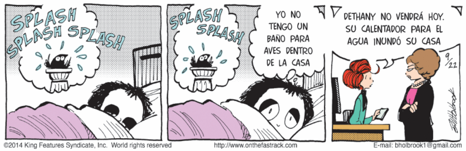 Fictional character OCR: SPLASH SPLASH YO NO V DETHANY NO VENDRÁ HOY. SPLASH TENGO UN BAÑO PARA AVES DENTRO SU CALENTADOR PARA EL AGUA INUNDÓ SU CASA DE LA CASA /22 ©2014 King Features SyndicateInc. World rights reserved http://www.onthefastrack.com E-mail: bholbrook1@gmail.com SPLASH SPLASH YO NO V DETHANY NO VENDRÁ HOY. SPLASH TENGO UN BAÑO PARA AVES DENTRO SU CALENTADOR PARA EL AGUA INUNDÓ SU CASA DE LA CASA /22 ©2014 King Features SyndicateInc. World rights reserved http://www.onthefastrack.com E-mail: bholbrook1@gmail.com