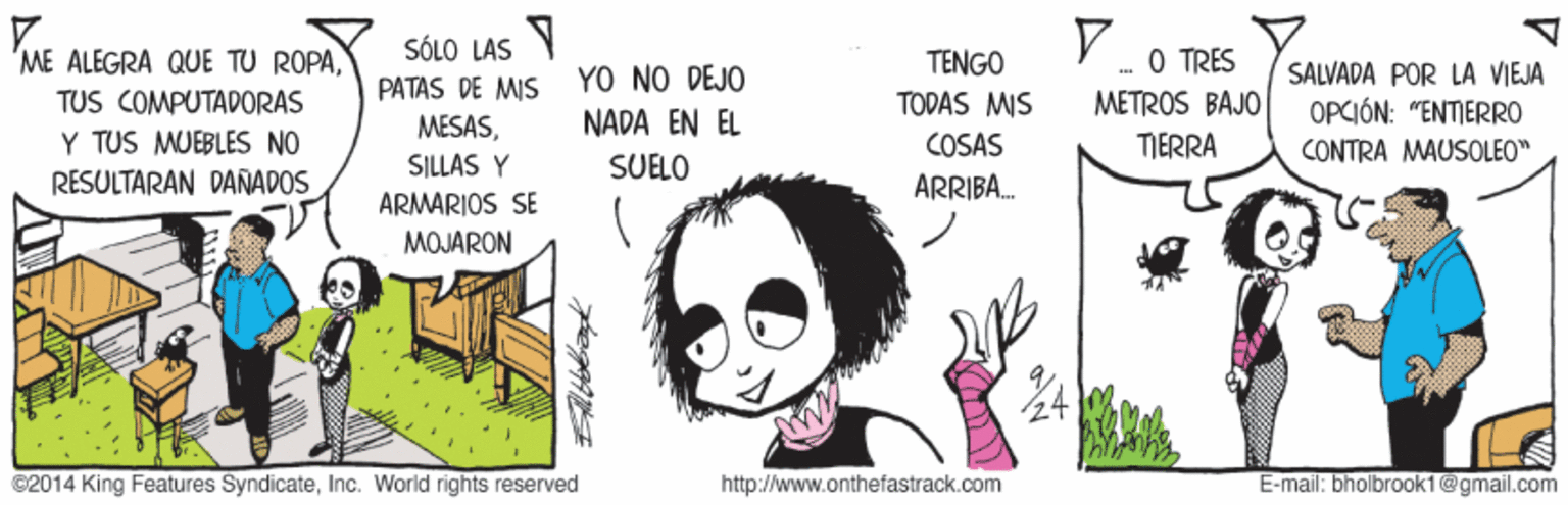 Art OCR: SÓLO LAS V O TRES ME ALEGRA QUE TU ROPATENGO TODAS MIS SALVADA POR LA VIEJA YO NO DEJO NADA EN EL PATAS DE MIS TUS COMPUTAPORAS METROS BAJO OPCIÓN: "ENTIERRO MESASY TUS MUEBLES NO RÉSULTARAN DANÑADOS COSAS TIERRA CONTRA MAUSOLEO" SUELO SILLAS Y ARMARIOS SE ARRIBA. MOJARON ©2014 King Features SyndicateInc. World rights reserved http://www.onthefastrack.com E-mail: bholbrooki@gmail.com SÓLO LAS V O TRES ME ALEGRA QUE TU ROPATENGO TODAS MIS SALVADA POR LA VIEJA YO NO DEJO NADA EN EL PATAS DE MIS TUS COMPUTAPORAS METROS BAJO OPCIÓN: "ENTIERRO MESASY TUS MUEBLES NO RÉSULTARAN DANÑADOS COSAS TIERRA CONTRA MAUSOLEO" SUELO SILLAS Y ARMARIOS SE ARRIBA. MOJARON ©2014 King Features SyndicateInc. World rights reserved http://www.onthefastrack.com E-mail: bholbrooki@gmail.com