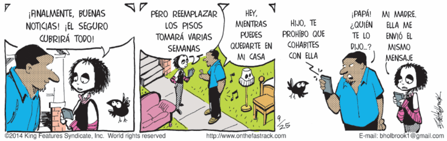 Parallel OCR: ¡ANALMENTEBUENAS NOTICIAS! ¡EL SEGURO CUBRIRÁ TODO! PERO REEMPLAZAR LOS PISOS TOMARÁ VARIAS HEYMJENTRAS ¡PAPÁ! MI MADRE. ¿QUIÉN TE LO HIJOTE ELLA ME ENVIÓ EL PROHÍBO QUE COHABITES CON ELLA PUEDES QUEDARTE EN MI CASA SEMANAS DIJO.? MISMO ) MENSAJE 2014 King Features SyndicateInc. World rights reserved http://www.onthefastrack.com E-mail: bholbrook1@gmail.com ¡ANALMENTEBUENAS NOTICIAS! ¡EL SEGURO CUBRIRÁ TODO! PERO REEMPLAZAR LOS PISOS TOMARÁ VARIAS HEYMJENTRAS ¡PAPÁ! MI MADRE. ¿QUIÉN TE LO HIJOTE ELLA ME ENVIÓ EL PROHÍBO QUE COHABITES CON ELLA PUEDES QUEDARTE EN MI CASA SEMANAS DIJO.? MISMO ) MENSAJE 2014 King Features SyndicateInc. World rights reserved http://www.onthefastrack.com E-mail: bholbrook1@gmail.com