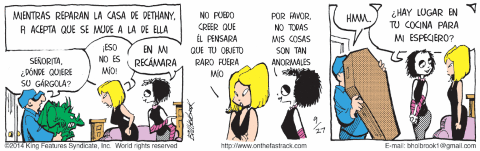 Line OCR: MENTRAS REPARAN LA CASA DE DETHANYA ACEPTA QUE SE MUDE A LA DE ELLA ¿HAY LUGAR EN TU COCINA PARA NO PUEDO POR FAVORNO TODAS MIS COSAS SON TAN ANORMALES HMM. CREER QUE ÉL PENSARA M ESPECIERO? ESO EN MI RECÁMARA QUE TU OBJETO SEÑORITANO ES RARO FUERA MIO MÍO! ¿DÓNDE QUIERE SU GÁRGOLA? C2014 King Features SyndicateInc. World rights reserved http://www.onthefastrack.com E-mail: bholbrook1@gmail.com MENTRAS REPARAN LA CASA DE DETHANYA ACEPTA QUE SE MUDE A LA DE ELLA ¿HAY LUGAR EN TU COCINA PARA NO PUEDO POR FAVORNO TODAS MIS COSAS SON TAN ANORMALES HMM. CREER QUE ÉL PENSARA M ESPECIERO? ESO EN MI RECÁMARA QUE TU OBJETO SEÑORITANO ES RARO FUERA MIO MÍO! ¿DÓNDE QUIERE SU GÁRGOLA? C2014 King Features SyndicateInc. World rights reserved http://www.onthefastrack.com E-mail: bholbrook1@gmail.com