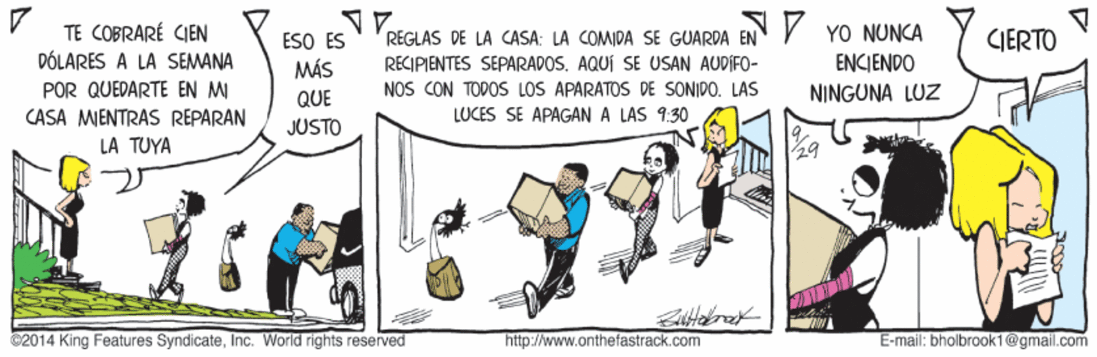 Drawing OCR: TE COBRARÉ CIEN DÓLARES A LA SEMANA REGLAS DE LA CASA: LA COMIDA SE GUARDA EN V YO NUNCA RECIPIENTES SÉPARADOS. AQUÍ SE USAN AUDIFO- NOS CON TODOS LOS APARATOS DE SONIDO. LAS CIERTO ESO ÉS MÁS ENKIENDO POR QUEDARTE EN MI QUE NINGUNA LUZ LUCES SE APAGAN A LAS 9:30 CASA MIENTRAS REPARAN LA TUYA JUSTO 29 C2014 King Features SyndicateInc. World rights reserved http://www.onthefastrack.com E-mail: bhalbrook1@gmail.com TE COBRARÉ CIEN DÓLARES A LA SEMANA REGLAS DE LA CASA: LA COMIDA SE GUARDA EN V YO NUNCA RECIPIENTES SÉPARADOS. AQUÍ SE USAN AUDIFO- NOS CON TODOS LOS APARATOS DE SONIDO. LAS CIERTO ESO ÉS MÁS ENKIENDO POR QUEDARTE EN MI QUE NINGUNA LUZ LUCES SE APAGAN A LAS 9:30 CASA MIENTRAS REPARAN LA TUYA JUSTO 29 C2014 King Features SyndicateInc. World rights reserved http://www.onthefastrack.com E-mail: bhalbrook1@gmail.com