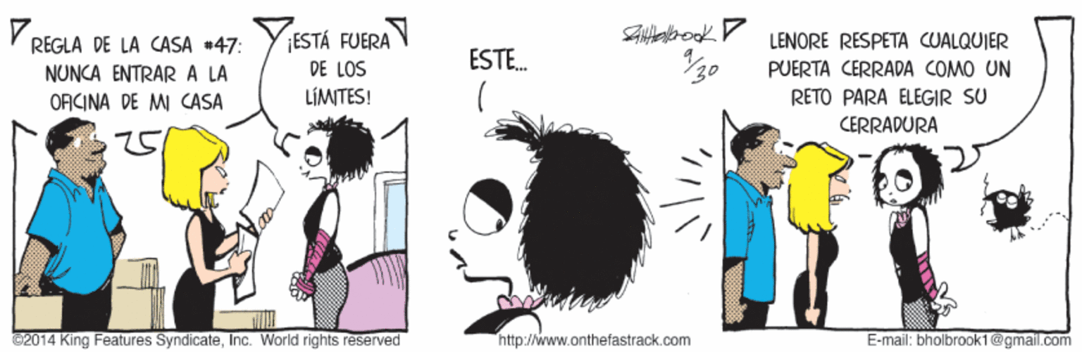 Sharing OCR: REGLA DE LA CASA +47: YESTÁ FUERA DE LOS LENORE RESPETA CUALQUIER ESTE. 30 NUNCA ENTRARA LA PUERTA CERRADA COMO UN LÍMITES! RETO PARA ELEGIR SU CERRADURA OACINA DE MI CASA 2014 King Features SyndicateInc. World rights reserved http://www.onthefastrack.com E-mail; bholbrook1@gmail.com REGLA DE LA CASA +47: YESTÁ FUERA DE LOS LENORE RESPETA CUALQUIER ESTE. 30 NUNCA ENTRARA LA PUERTA CERRADA COMO UN LÍMITES! RETO PARA ELEGIR SU CERRADURA OACINA DE MI CASA 2014 King Features SyndicateInc. World rights reserved http://www.onthefastrack.com E-mail; bholbrook1@gmail.com