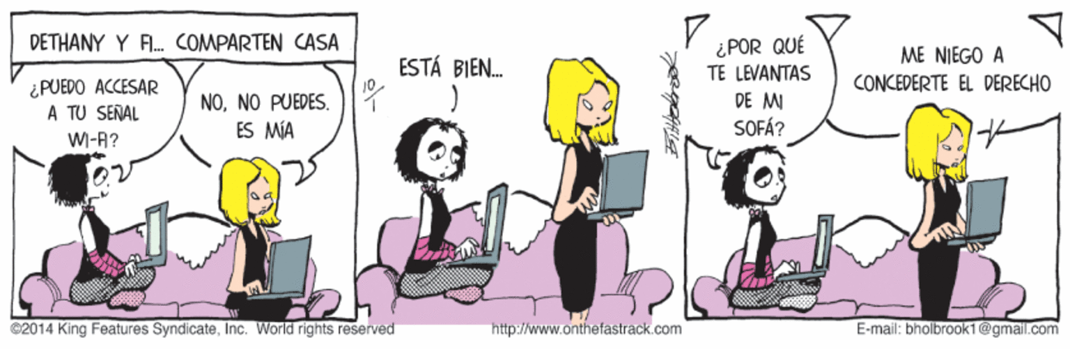 Mode of transport OCR: DETHANY Y FI. COMPARTEN CASA ¿POR QUÉ TE LEVANTAS DE MI SOFÁ? ME NIEGO A CONCEDERTE EL DERECHO ESTÁ BIEN. ¿PUEDO ACCESAR A TU SERAL NOY ES MÍA W-A? C2014 King Features SyndicateInc. World rights reserved http://www.onthefastrack.com E-mail: bholbrook1@gmail.com DETHANY Y FI. COMPARTEN CASA ¿POR QUÉ TE LEVANTAS DE MI SOFÁ? ME NIEGO A CONCEDERTE EL DERECHO ESTÁ BIEN. ¿PUEDO ACCESAR A TU SERAL NONO PUEDESY ES MÍA W-A? C2014 King Features SyndicateInc. World rights reserved http://www.onthefastrack.com E-mail: bholbrook1@gmail.com