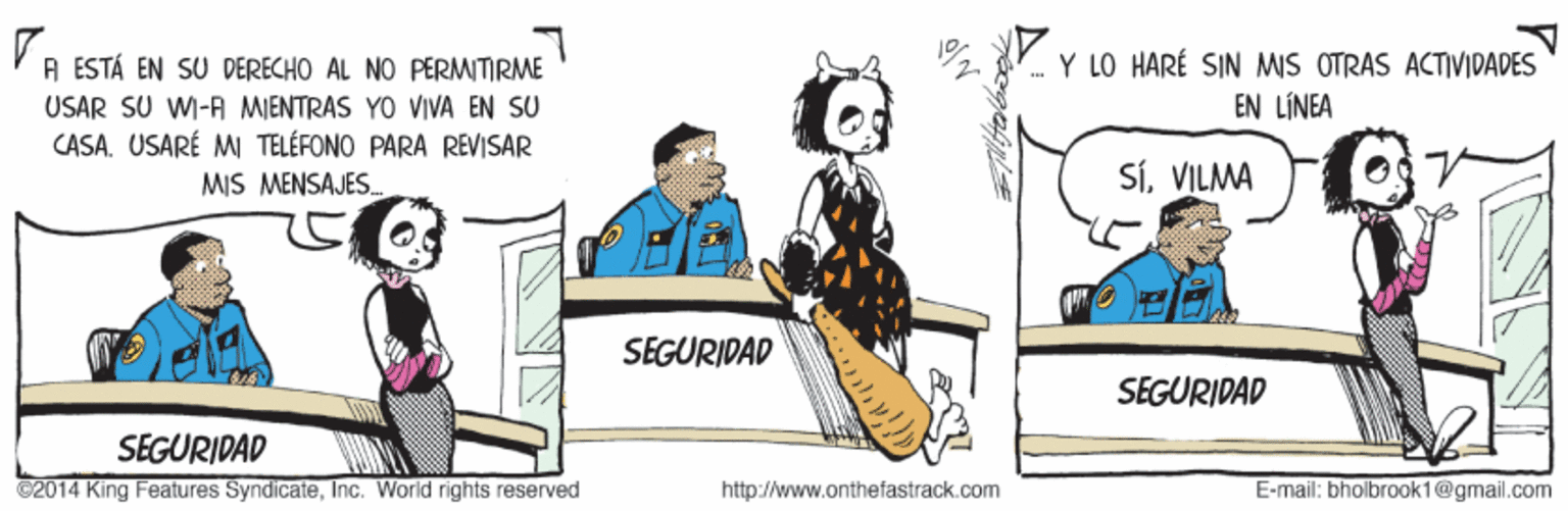 Drawing OCR: Y LO HARÉ SIN MIS OTRAS ACTIVIDADES A ESTÁ EN SU DERECHO AL NO PERMITIRME USAR SU WI-A MIENTRAS YO VIVA EN SU CASAUSARÉ MI TELÉFONO PARA REVISAR EN LÍNEA MIS MENSAJES. SÍVILMA SEGURIDAD SEGURIDAD SEGURIDAD C2014 King Features SyndicateInc. World rights reserved http://www.onthefastrack.com E-mail: bholbrook1@gmail.com Y LO HARÉ SIN MIS OTRAS ACTIVIDADES A ESTÁ EN SU DERECHO AL NO PERMITIRME USAR SU WI-A MIENTRAS YO VIVA EN SU CASAUSARÉ MI TELÉFONO PARA REVISAR EN LÍNEA MIS MENSAJES. SÍVILMA SEGURIDAD SEGURIDAD SEGURIDAD C2014 King Features SyndicateInc. World rights reserved http://www.onthefastrack.com E-mail: bholbrook1@gmail.com